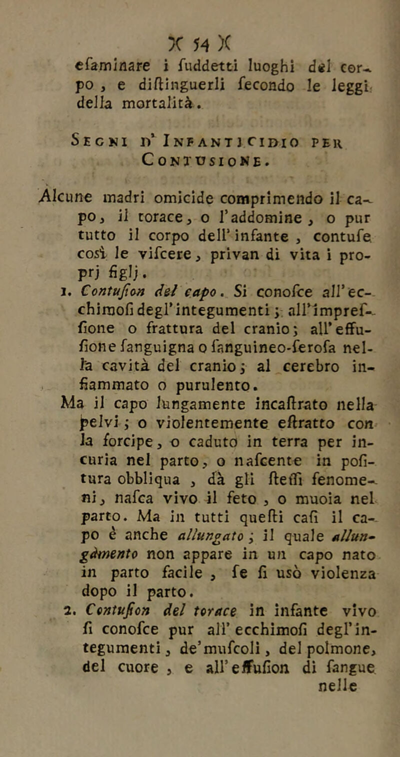 efaminare i fuddetti luoghi dei cer- po , e distinguerli fecondo le leggi della mortalità. Sechi rf Infanti ci dio per Contusione. Alcune madri omicide comprimendo il ca- po, il torace, o l’addomine , o pur tutto il corpo dell’ infante , contufe così le vifcere, privan di vita i pro- pri figli. 1. Contujìon del capo. Si conolce all’ec- chirnofi degl’integumenti ; all’impref- fìone o frattura del cranio; all’effu- sione fanguigna o fanguineo-ferofa nel- la cavità del cranio ; al cerebro in- fiammato o purulento. Ma il capo lungamente incaffrato nella pelvi ; o violentemente eftratto con la forcipe, o caduto in terra per in- curia nel parto, o nafcente in poli- tura obblìqua , dà gli ftelfi fenome- ni, nafca vivo il feto , o muoia nel parto. Ma in tutti quelli cali il ca- po è anche allungato ; il quale allun- gàtnento non appare in un capo nato in parto facile , fe li usò violenza dopo il parto. 2. Contujìon del torace in infante vivo fi conofce pur ali’ecchimofi degl’in- tegumenti, de’mufcoli, del polmone, del cuore , e all’elFufion di fangue nelle