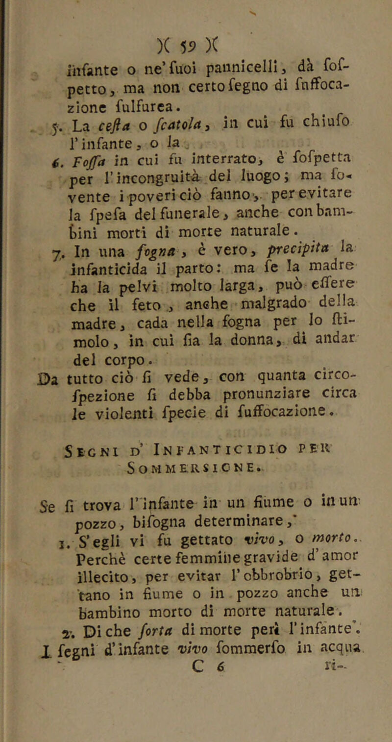 infante o ne’fuoi pannicelli, dà fof- petto, ma non certo fegno di fnffoca- zione fulfurea. 5-. La cefi a o fcatola, in cui fu chiufo l’infante, o la C. Fojfa in cui fu interrato, è fofpetta per l’incongruità del luogo; ma fo« vente i poveri ciò fanno', per evitare la fpefa del funerale, anche con barn- tini morti di morte naturale. 7. In una fogna, è vero, precipita la infanticida il parto: ma fe la madre ha la pelvi molto larga, può elfere che il feto , anche malgrado della madre, cada nella fogna per lo fti- molo, in cui fia la donna, di andar del corpo. Da tutto ciò fi vede, con quanta circo- fpezione fi debba pronunziare circa le violenti fpecie di fuffocazione. Segni d’ Infanticidio pek Sommersione. Se fi trova l’infante in un fiume 0 inun- pozzo, bifogna determinare,' 1. S’egli vi fu gettato vivo, o morto. Perchè certe femmine gravide d’amor illecito, per evitar l’obbrobrio, get- tano in fiume 0 in pozzo anche un bambino morto di morte naturale. r. Diche fotta di morte peri l’infante'. 1 fegni d’infante vivo fommerfo in acqua C 6 ri-