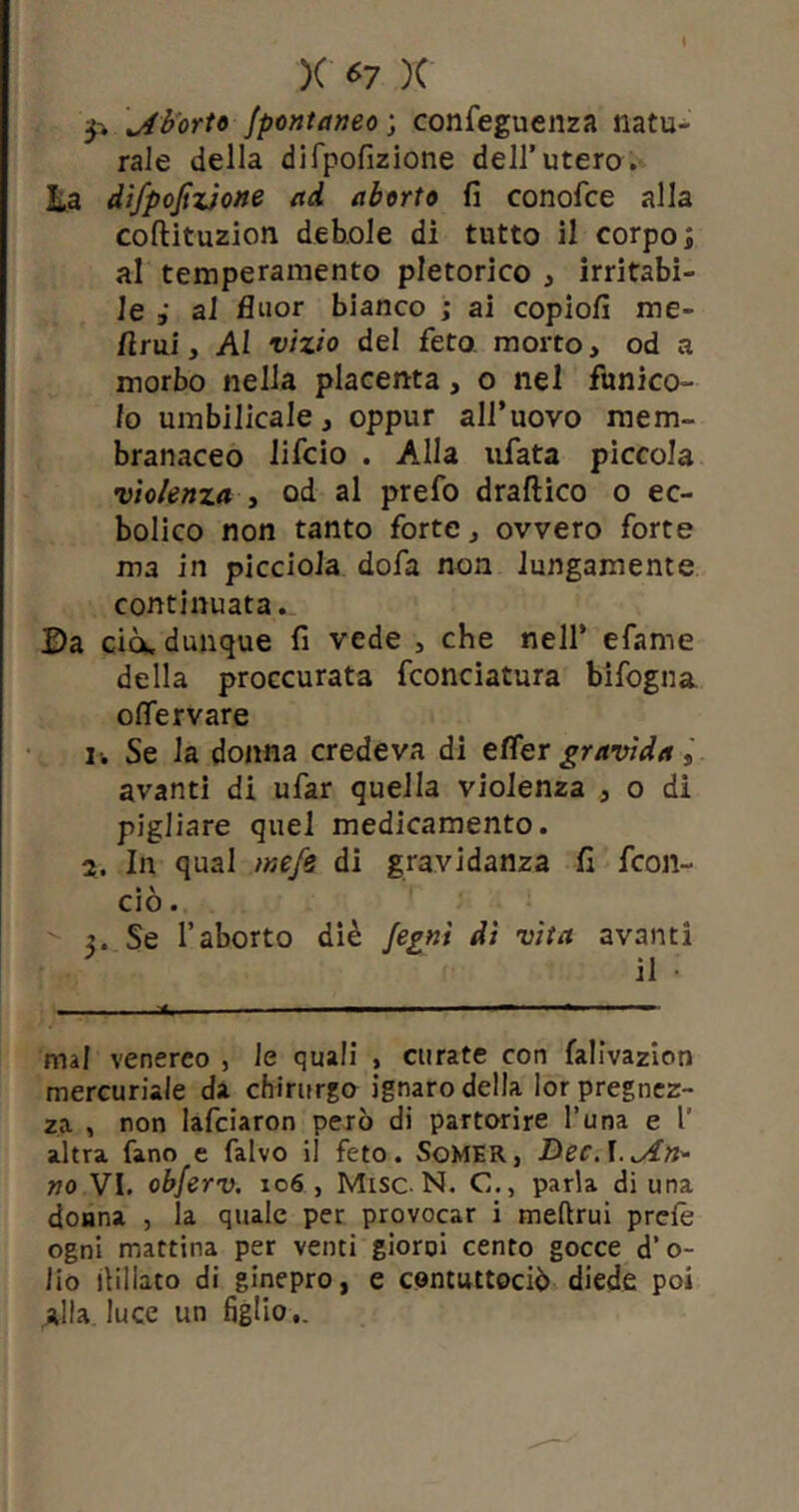 p aborto fpontaneo ; confeguenza natu- rale della difpofizione dell’utero. La difpofizione ad aborto fi conofce alla coflituzion debole di tutto il corpo ; al temperamento pletorico , irritabi- le ai fluor bianco ; ai copiofi me- limi, AI vizio del feto morto, od a morbo nella placenta, o nel funico- lo umbilicale, oppur all’uovo mem- branaceo lifcio . Alla ufata piccola violenza , od al prefo draftico o ec- bolico non tanto forte, ovvero forte ma in picciola dofa non lungamente continuata. Da ciò, dunque fi vede , che nell’ efame della proccurata fconciatura bifogna oflervare 1. Se la donna credeva di efler gravida s avanti di ufar quella violenza , o di pigliare quel medicamento. 2. In qual mefe di gravidanza fi fcon- • v CIO . 2. Se l’aborto diè fepnt di vita avanti il • mal venereo , le quali , curate con falivazion mercuriale da chirurgo ignaro della lor pregnez- za , non lafciaron però di partorire l’una e 1' altra fano e falvo il feto. SoMER, DecA.iAn* no VI. obferv. 106 , Misc N. C., parla di una donna , la quale per provocar i meftrui prefe ogni mattina per venti gioroi cento gocce d’ o- lio ilillato di ginepro, e contuttociò diede poi alla, luce un figlio