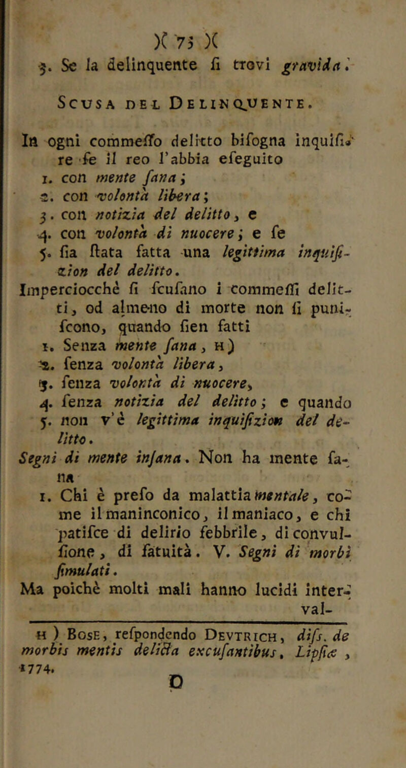 •$. Se la delinquente fi trovi gravida l Scusa del Delinquente. In ogni commetfo delitto bifogna inquifi» re fe il reo l’abbia efeguito i. con mente fana ; -2. con volontà Ubera ; 3. con notizia del delitto, e 4. con volontà dì nuocere ; e fe 5. fia Hata fatta una legittima inquifi- zion del delitto. Imperciocché fi fculano i commefli delit- ti, od almeno di morte non fi puni- fcono, quando fien fatti *. Senza mente fana, h) fenza volontà lìbera, 15. fenza volontà di nuocere, 4. fenza notizia del delitto ; c quando 5. non v’è legittima inquifizion del de- litto . Segni di mente injana. Non ha mente fa- na 1. Chi è prefo da malattia mentale, co- me il maninconico, il maniaco, e chi patifce di delirio febbrile, diconvul- fione, di fatuità. V. Segni di morbi fimulati. Ma poiché molti mali hanno lucidi inter-’ vai- ti ) Bosf., refpondendo Devtrich, dìfs. de morbis mentis delicia excufantìbus, Lipfus , *774. D