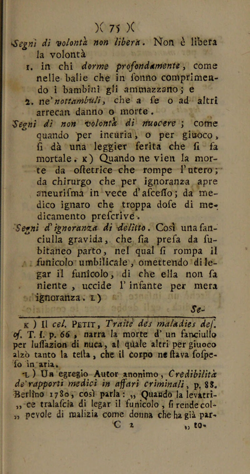 'Segni di volontà non liberet. Non è libera la volontà i. in chi dorme profondamente, come nelle balie che in lonno comprimen- do i bambini gli ammazzano ] e ì. ne’nottambuli, che a fe o ad altri arrecan danno o morte. Segni dì non volontà dì nuocere ; come quando per incuria, o per giuoco, fi dà una leggier ferita che fi fa mortale, k) Quando ne vien la mor- te da oftetrice che rompe l’utero; da chirurgo che per ignoranza apre aneurifma in vece d’afcelTo; da me- dico ignaro che troppa dofe di me- dicamento preferi ve. Segni £ ignoranto, dì delitto. Così una fan- ciulla gravida, che fia prefa da fu- bitaneo parto, nel qual fi rompa il funicolo umbilicale , omettendo di le- gar il funicolo, di che ella non fa niente , uccide 1’ infante per mera ignoranza, i) Se- k ) Il cel. Petit, Traitè des maladies def. of. T. I. p. 66 t narra la morte d’ un fanciullo per Iuflàzion di nuca, al quale altri per giuoco alzò tanto la tetta, che il corpo ne flava folpe- fo in aria. t) Un egregio Autor anonimo, Credibilità de'rapporti medici in affari criminali, p. 8S. Berlino 1780, così parla: „ Quando la levatri- „ ce tralafcia di legar il funicolo, fi rende col- „ pcvole di malizia come donna che ha già par-