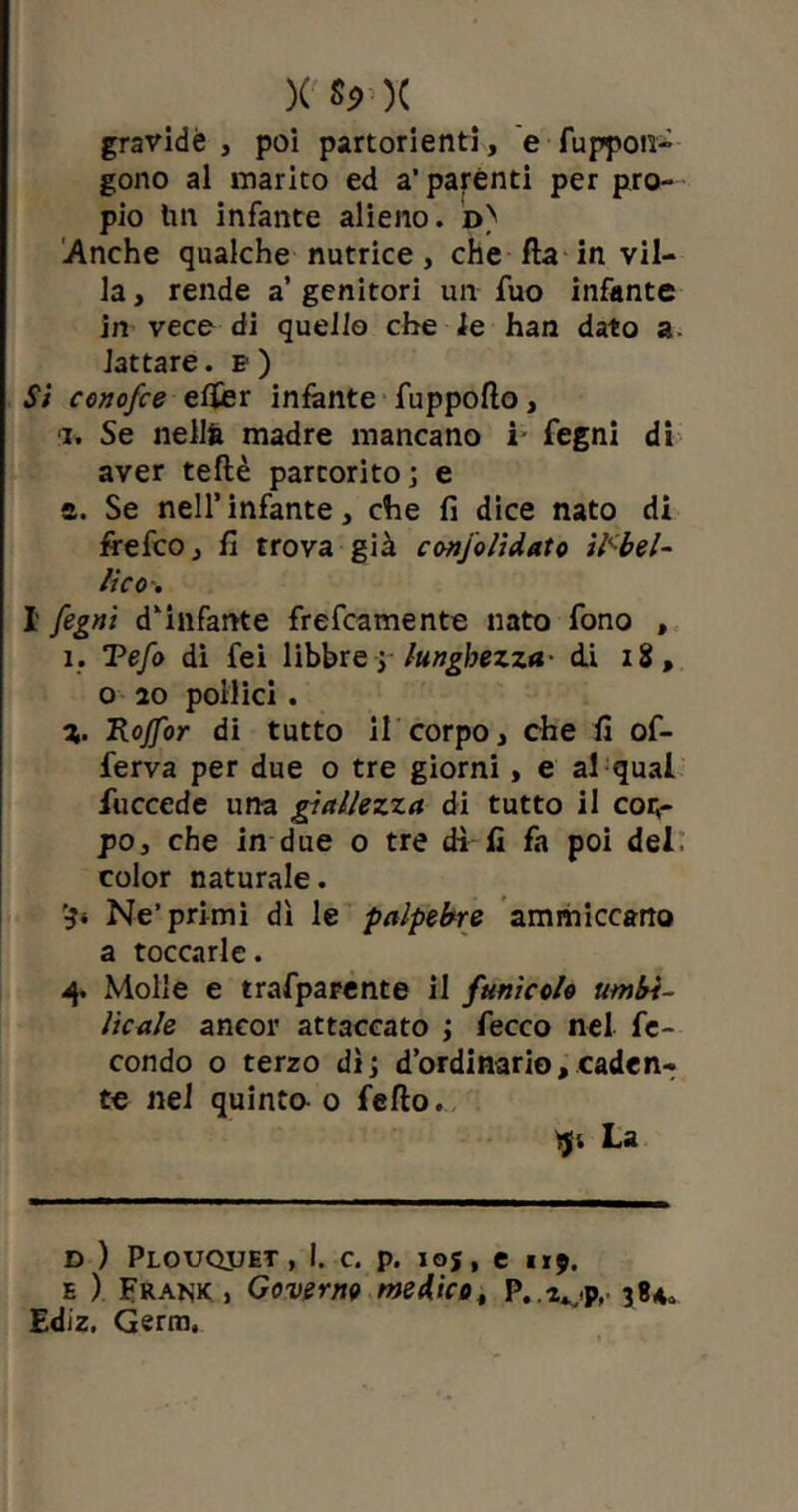 X **••)( gravide , poi partorienti, e fuppoti~ gono al marito ed a'parénti per pro- pio tm infante alieno, d) Anche qualche nutrice, che Ha in vil- la > rende a’ genitori un fuo infante in vece di quello che le han dato a lattare. p ) Si conofce elfer infante fuppolìo, i. Se nella madre mancano i- Segni di aver teflè partorito; e a. Se nell’ infante, che fi dice nato di frefco , lì trova già conjoìidato iPb el- ite o. I fegnì d’infante frescamente nato fono , ì. Tefo di fei libbre ; lunghezza- di 18, o 20 pollici . 7,. Rojfor di tutto il corpo, che lì of- ferva per due o tre giorni , e al qual fuccede una giallezza di tutto il corr po, che in due o tre dì lì fa poi del, color naturale. ’ji Ne’primi dì le palpebre ammiccano a toccarle. 4. Molle e trafparente il funìcolo umbi- licale ancor attaccato ; Secco nel fe- condo o terzo dì; d’ordinario, caden- te nel quinta 0 fello. La d ) Plouqjjet , I. c. p. i©s, e 1x9. e ) Fraisk , Governo medico, P.s^p, 384. Ediz. Germ.