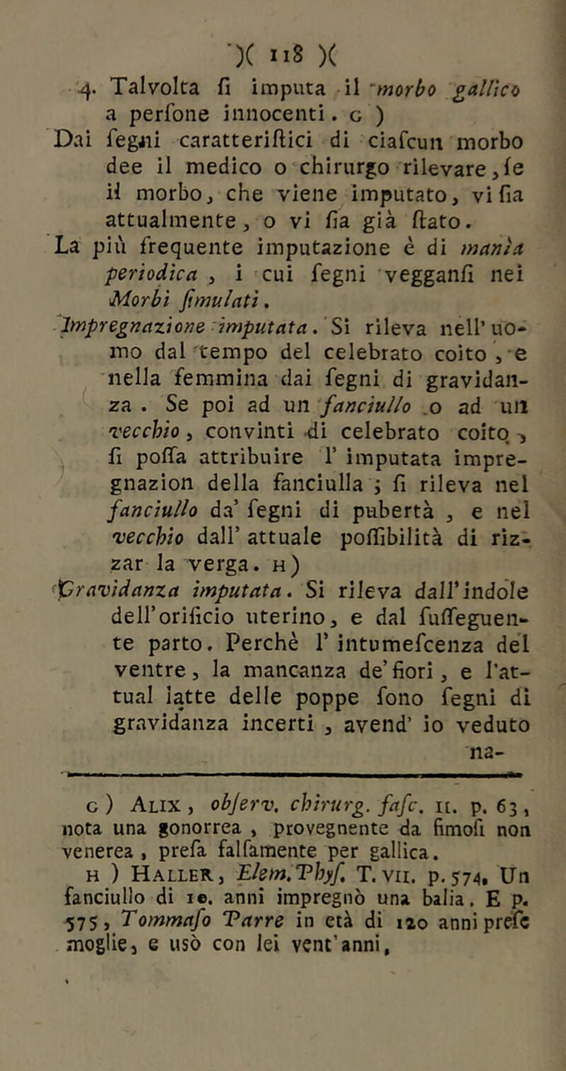 4- Talvolta fi imputa il *morbo gallico a perfone innocenti. c ) Dai fegati caratterifiici di ciafcun morbo dee il medico o chirurgo rilevare,le il morbo, che viene imputato, vi fia attualmente, o vi fia già fiato. La più frequente imputazione è di manìa periodica , i cui fegni vegganfi nei Morbi fimulati. Impregnazione imputata. Si rileva nell’uo- mo dal tempo del celebrato coito , e nella femmina dai fegni di gravidan- za . Se poi ad un fanciullo o ad un vecchio , convinti -di celebrato coito -, fi poffa attribuire 1’ imputata impre- gnazion della fanciulla ; fi rileva nel fanciullo da’ fegni di pubertà , e nel vecchio dall’ attuale pofiìbilità di riz- zar la verga, h) gravidanza imputata. Si rileva dall’indole dell’orificio uterino, e dal fuffeguen- te parto. Perchè 1' intumefcenza del ventre, la mancanza de’fiori, e l’at- tual latte delle poppe fono fegni di gravidanza incerti , avend’ io veduto n2- c) Alix , objerv. chirurg. fafc. it. p. 63, nota una gonorrea , provegnente da fimofi non venerea, prefa falfamente per gallica. h ) Haller, Elem.Thyf T. vii. p.574. Un fanciullo di ie. anni impregnò una balia. E p. 575 > Tommafo Tarre in età di 120 anniprefe moglie, e usò con lei vene’anni,