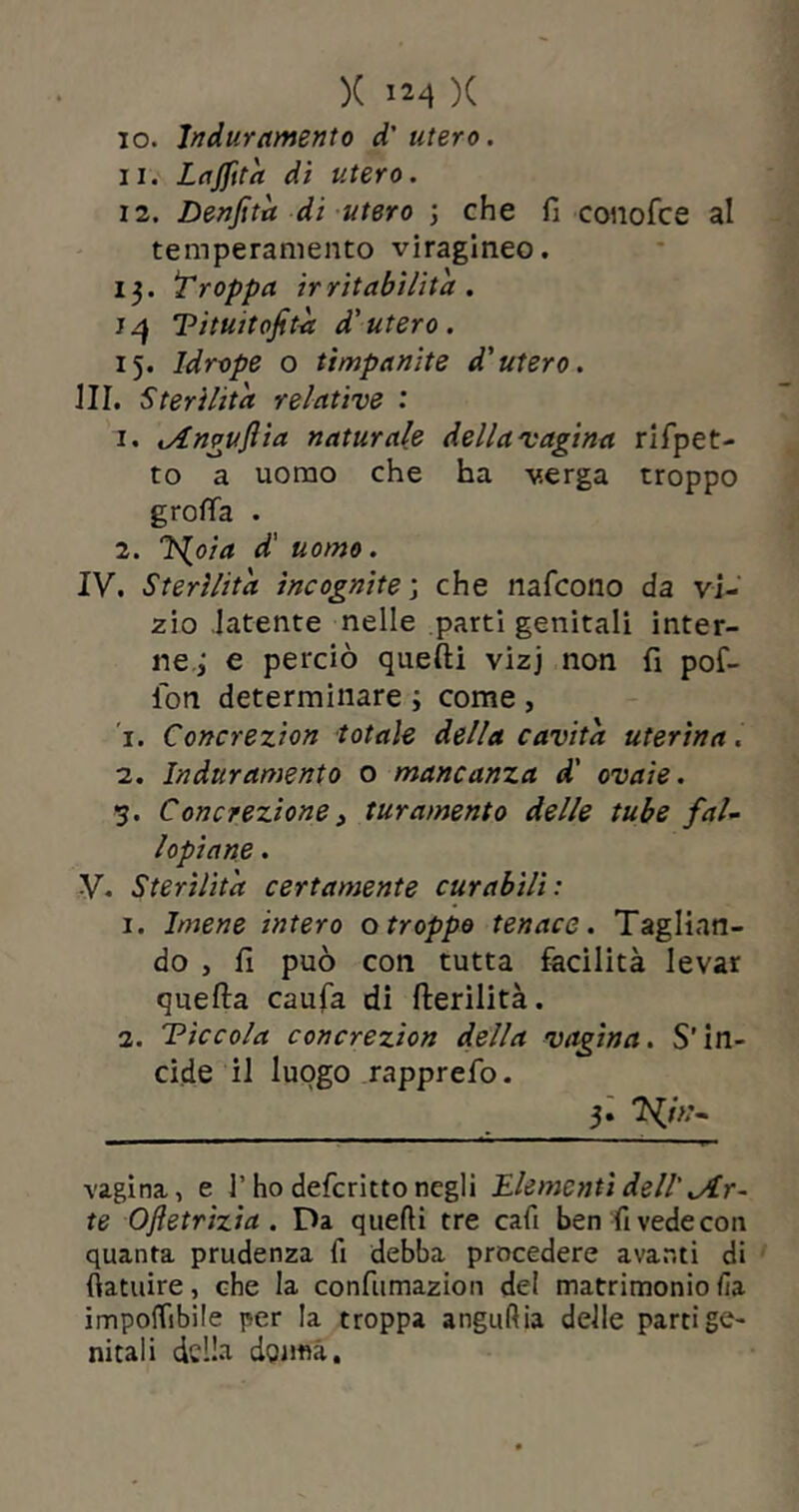 10. Induramento d'utero. 11. Lajfità di utero. 12. Denfità di utero ; che fi conofce al temperamento viragineo. 13. troppa ir ritabilità . 14 Vituitofità d'utero. 15. ldrope o timpanite d'utero. III. Sterilita relative : 1. lAnpuflia naturale della vagina rifpet- to a uomo che ha verga troppo grotta . 2. T^oia d' uomo. IV. Sterilita incognite ; che nafcono da vi- zio latente nelle partì genitali inter- ne ; e perciò quelli vizj non fi pof- ion determinare ; come , 1. Concrezion totale della cavita uterina. 2. Induramento o mancanza d' ovaie. 5. Concrezione, turamento delle tube fal- lopiane. V. Sterilita certamente curabili: 1. Imene intero o troppo tenace. Taglian- do , fi può con tutta facilità levar quella caufa di fterilità. 2. Ticcola concrezion della vagina. S’in- cide il luogo rapprefo. >■ TW- vagina, e l’ho defcritto negli Elementi dell'^ir- te Ojletrizia . Da quelli tre cafi ben fi vede coti quanta prudenza fi debba procedere avanti di fìatuire, che la confumazion del matrimonio fia imponìbile per la troppa angullia delle parti ge- nitali della dqimà.