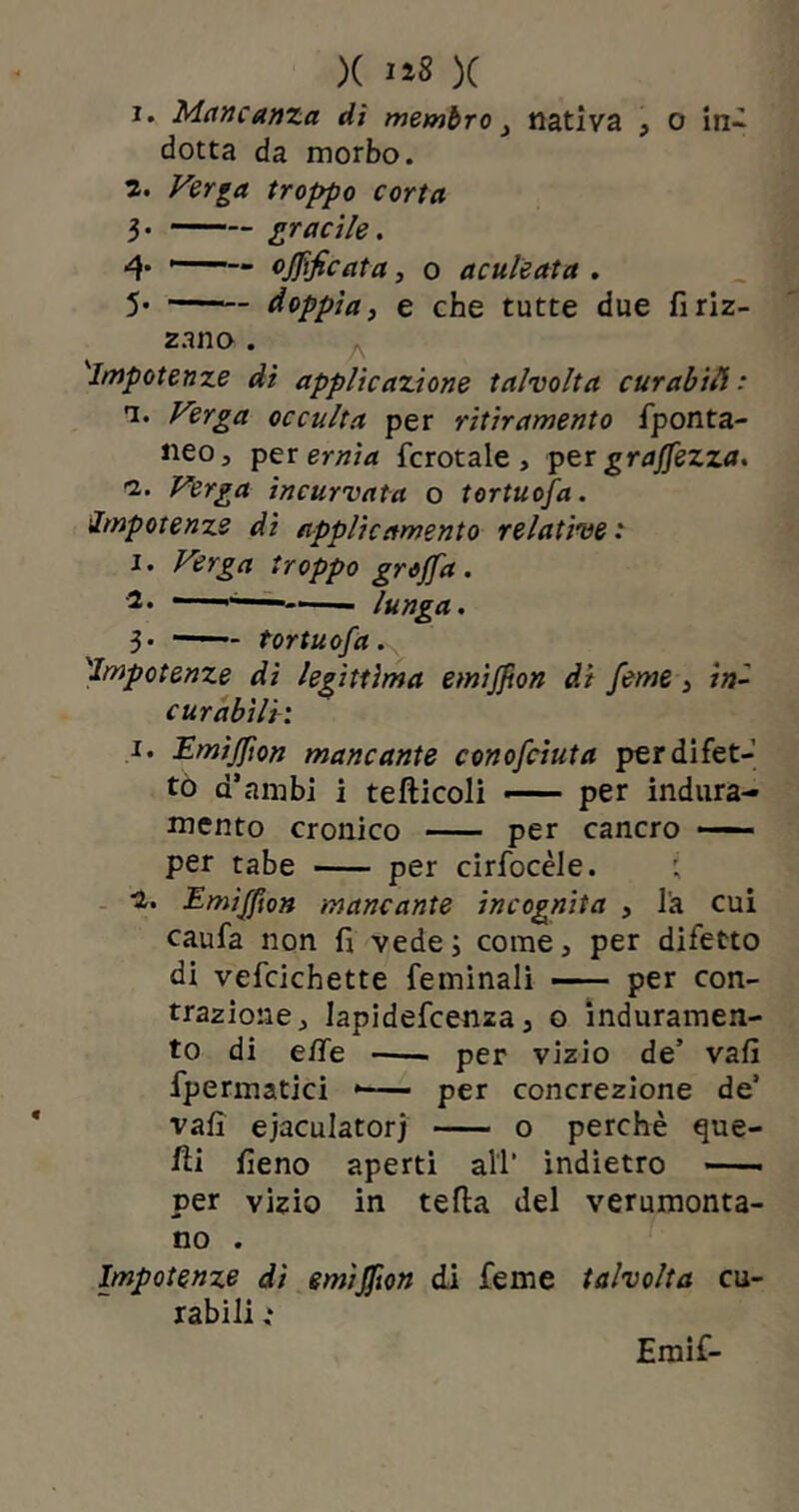 X 1*8 X i. Mancanza di membronativa \ o in- dotta da morbo. z. Verga troppo corta 3* gracile. 4* —— ojjìficata, o aculeata . 5- — doppiai e che tutte due fi riz- zano . 'Impotenze dì applicazione talvolta curabili: n. Verga occulta per ritiramento fponta- neo, per ernia fcrotale, per gramezza. Verga incurvata o tortuosa. Impotenze di applic amento relative : 1. Verga troppo grojfa. 2* — lunga. 3* ——- tortuosa. 'Impotenze di legittima emijjton di feme } ini curabili: i. Emìjfion mancante conosciuta per difet- to d’ambi i tefticoli — per indura- mento cronico per cancro —— per tabe per cirfocèle. 1. Emijffon mancante incognita , la cui caufa non fi vede ; come, per difetto di vefcichette feminali —— per con- trazione ^ Japidefcenza 3 o induramen- to di effe • per vizio de’ vali fpermatici * per concrezione de’ vafi ejaculator} o perchè que- lli fieno aperti all’ indietro per vizio in tetta del verumonta- no . Impotenze di emìjfion di feme talvolta cu- rabili t Emif-