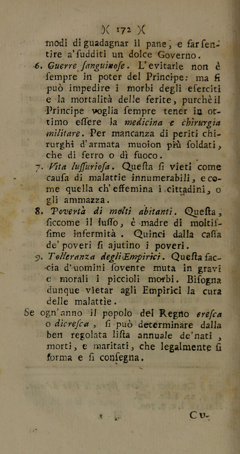 ')( )( modi di guadagnar il pane, e farfen- tire aTudditi un dolce Governo. 6. Guerre fanguixofe. L’evitarle non è fempre in poter del Principe: ma fi può impedire i morbi degli eferciti e la mortalità delle ferite, purché il Principe voglia fempre tener ia ot- timo effere ia medicina e chirurgia militare. Per mancanza di periti chi- rurghi d’armata muoion più foldati, che di ferro o dì fuoco. 7. Vita lujfuriofa. Quella fi vieti come caufa di malattie innumerabili, e co- me quella ch’effemina i cittadini, o gli ammazza. 8. Toverta di molti abitanti. Quella, ficcome il luffo, è madre di moltil- fime infermità . Quinci dalla cafia de’ poveri fi ajutino i poveri. 5>. Tolleranza degli Empirici. Quella fac- cia d’uomini fovente muta in gravi e morali i piccioli morbi. Bifogna dunque vietar agli Empirici la cura delle malattìe. Se ogn’anno il popolo del Regno erefca o dìcrefca , fi può determinare dalla ben regolata lilla annuale de’nati , morti, e maritati, che legalmente fi forma e fi confegna. Cu-