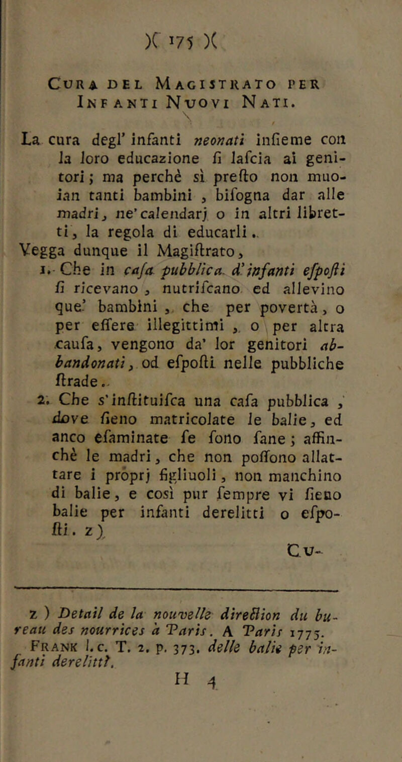 Cura del Magistrato ter Infanti Nvovi Nati. / La cura degl’ infanti neonati infieme con la loro educazione fi lafcia ai geni- tori ; ma perchè sì predo non muo- iali tanti bambini , bifogna dar alle madri j ne’ calendari o in altri libret- ti, la regola di educarli. Vegga dunque il Magiftrato, 1. Che in ca/a pubblica d’infanti efpofii fi ricevano , nutricano ed allevino que’ bambini , che per povertà, o per effere illegittimi , o per altra caufa, vengono da’ lor genitori ab- bandonati, od efpofti nelle pubbliche ftrade.. 2. Che s’indituifca una cafa pubblica , dove fieno matricolate le balie, ed anco efaminate fe fono fané ; affin- chè le madri, che non poffono allat- tare i proprj figliuoli, non manchino di balie, e così pur fempre vi fieno balie per infanti derelitti o efpo- fti. 2> Cu- z ) Detail de la nouvelle direblion du bu- reau des nourrices 'a Taris. A Tarir 1775. Frank Le. T. 2. p. 373. delle balie per in- fanti derelitti.