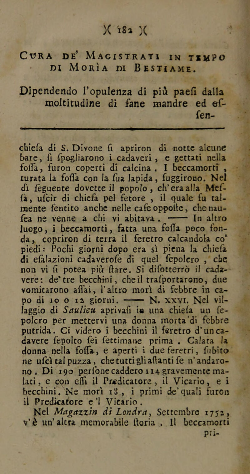 Cvra de’ Magistrati in tempo di xMorìa di Bestiame. Dipendendo l’opulenza di più paefì dalla moltitudine di fané mandre ed ef- fen- chiefa di S. Divone fi apriron di notte alcune bare, fi fpogliarono i cadaveri, e gettati nella folla, furon coperti di calcina . I beccamorti , turata la folla con la fua lapida, fuggirono. Nel di feguente dovette il popolo, eh’era alla Mef- fa, ufeir di chiefa pel fetore , il quale fu tal- mente fentito anche nelle cafe oppolte, chenau- fea ne venne a chi vi abitava . —— In altro luogo, i beccamorti, fatta una folla poco fon- da , copriron di terra il feretro calcandola co’ piedi : Fochi giorni dopo era si piena la chiela di elàla^ioni cadaverofe di quel fepolcro , che non vi fi potea più Ilare. Si difotterrò il cada- vere: de* tre becchini, che il trafportarono, due vomitarono aliai, l’altro mori di febbre in ca- po di io o ia giorni. N. xxvi. Nel vil- laggio di Saulieu aprivafi ita una chiela un fe- polcro per mettervi una donna morta di febbre putrida. Ci videro i becchini il feretro d’un ca- davere lepolto fei fettimane prima . Calata la donna nella folfa, e aperti i due feretri, fubito ne ufcì tal puzza, che tutti gli adanti fe n’andaro- no. Di 190 perlbne caddero 114 gravemente ma- lati , e con efli il Predicatore , il Vicario, e i becchini . Ne morì il> , i primi de’quali iuron il Predicatore e’l Vicario. Nel Magazzin di Londra, Settembre 1752, v’è un’altra memorabile Itoria . Il beccamorti pii-