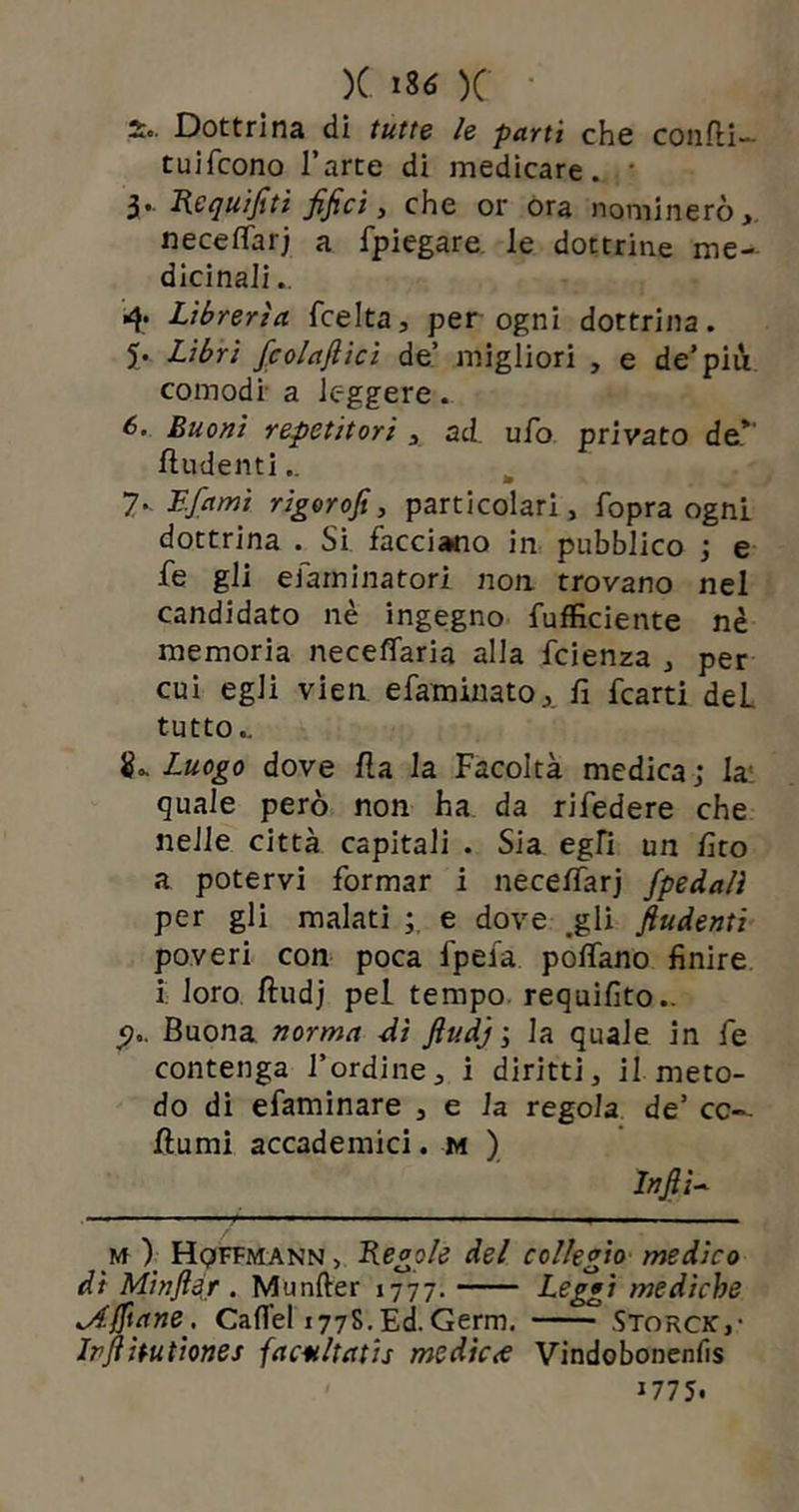 So. Dottrina di tutte le partì che confli- tuifcono l’arte di medicare. * 3.. Requifiti fifici, che or ora nominerò, neceffarj a fpiegare le dottrine me- dicinali 4* Librerìa fcelta, per ogni dottrina. 5. Libri fcolaflicì de’ migliori , e de’più comodi- a leggere. 6. Buoni repetitori , ad. ufo privato de* fin-denti.. 7. Ffami rigorofi, particolari, fopra ogni dottrina . Si facciano in pubblico ; e fe gli eiarninatori non trovano nel candidato nè ingegno fufficiente nè memoria neceffaria alla fcienza , per cui egli vien efaminato,. fi fcarti deL tutto.. 8.. Luogo dove fia la Facoltà medica ; la quale però non ha da rifedere che nelle città capitali . Sia egli un firo a potervi formar i neceffarj j'pedali per gli malati ; e dove .gli fiudenti poveri con poca fpefa poffano finire i loro fludj pel tempo requifìto.. <?.. Buona norma Ai fiu d 'j \ la quale in fe contenga l’ordine, i diritti, il meto- do di efaminare , e la regola de’ cc— fiumi accademici. m ) Infila m ) Hqffmann , Regole del collegio medico di Minfier. Munfter 1777. Leggi mediche Affane. Cafi'el 1778.Ed.Germ. Storci:,• Ipfihutiones facultatis mcdic<e Vindobonenfìs 1775.