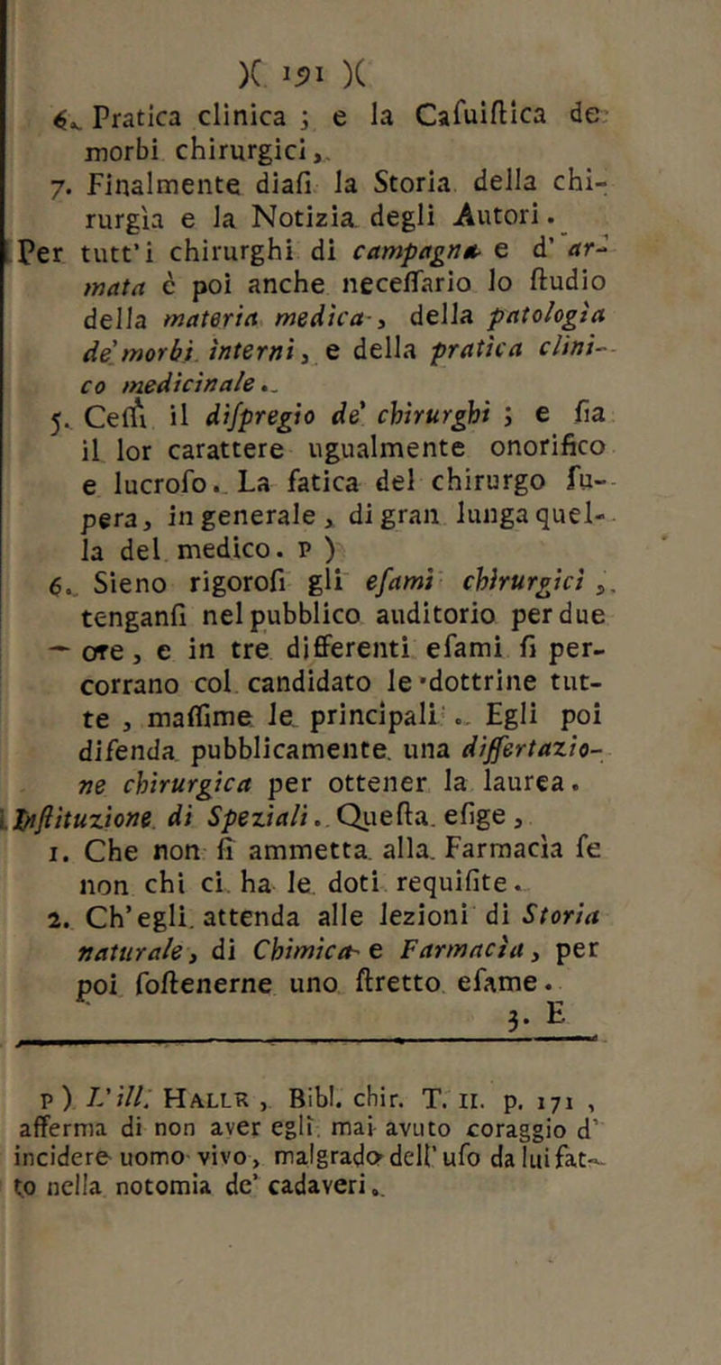 Pratica clinica ; e la Cafuiflica de morbi chirurgici,. 7. Finalmente diali la Storia della chi- rurgia e la Notizia degli Autori. Per tutt’i chirurghi di campagna e d’ ar-i mata c poi anche neceffario lo ftudio della materia medica-, della patologìa de'morbi interni, e della pratica clini- co medicinale.. 5. Ceffi il difpregio de' chirurghi ; e fi a il lor carattere ugualmente onorifico e lucrofo. La fatica del chirurgo fa- pera, ingenerale, di gran lunga quel- la del medico, p ) 6. Sieno rigorofi gli e/ami chirurgici , tenganli nel pubblico auditorio per due — ore , e in tre differenti efami fi per- corrano col candidato le -dottrine tut- te , muffirne le principali .. Egli poi difenda pubblicamente, una disertazio- ne chirurgica per ottener la laurea. Lpifiituzione di Speziali. Quella, efige , 1. Che non ir ammetta, alla. Farmacìa fe non chi ci. ha le doti requifite. 2. Ch’egli, attenda alle lezioni di Storia naturale, di Chimica-e Farmacìa, per poi folfenerne uno (fretto efame. ~ 3-H. p) Idilli Hallr , Bibi. cbir. T. 11. p. 171 , afferma di non aver egli mai avuto coraggio d' incidere uomo vivo, malgrado dell’ ufo da lui fat- to nella notomia de’ cadaveri.