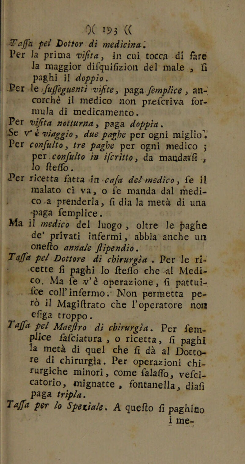 0( I»3 (( Tuffa pel Dottor di medicina. Per la prima vifita, in cui tocca di fare la maggior difquifizion del male , fi paghi il doppio. Per le fuffeguenti vifite, paga femplice , an- corché il medico non preferiva for- mula di medicamento. Per vifita notturna, paga doppia. Se v* è viaggio, due paghe per ogni miglio’.' Per confulto, tre paghe per ogni medico 3 per confulto in ifcritto, da mandagli , lo fieffo. Per ricetta fatta in cafa del medico , fe il malato ci va, o fe manda dal medi- co a prenderla, fi dia la metà di una •paga femplice. Ma il medico del luogo , oltre le fraghe de* privati infermi, abbia anche un onefto annale ftipendio. Taffa pel Dottore dì chirurgia . Per le ri- cette fi paghi lo fletto che -al Medi- co. Ma fe v’è operazione, fi pattui- sce colf infermo.- Non permetta pe- rò il Magiftrato che l’operatore non efiga troppo. Tuffa pel Maeflro dì chirurgia. Per fem- plice fafeiatura , o ricetta, fi paghi la metà di quel che fi dà al Dotto- re di chirurgia. Per operazioni chi- rurgiche minori, come falatto, vefei- catorio, mignatte , fontanella, diafi paga tripla. Tuffa per lo Speziale. A quello fi paghino i me- — _. j