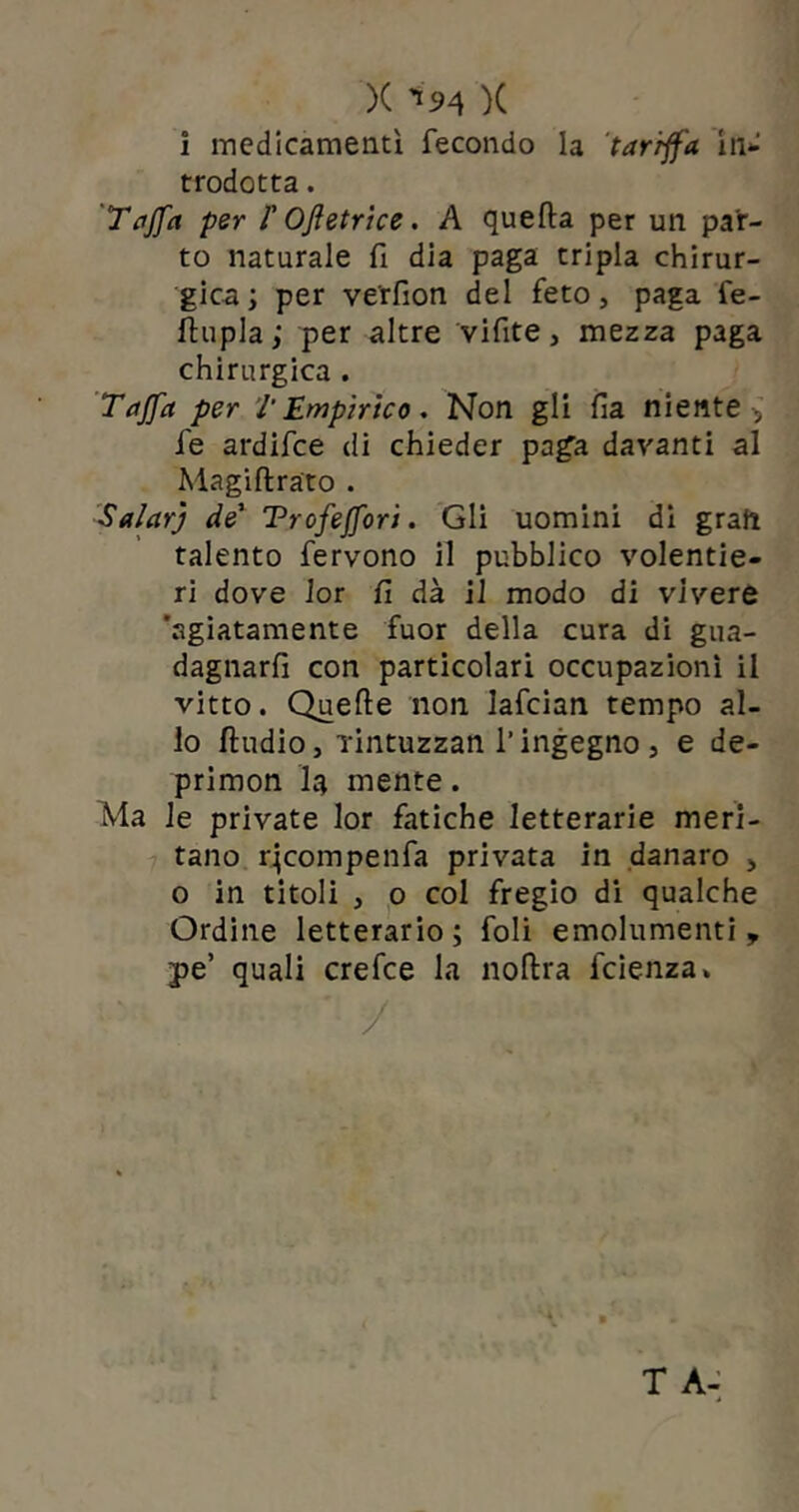 1 medicamenti fecondo la tariffa in* trodotta. T affa per /’ Ofetrice. A quella per un par- to naturale fi dia paga tripla chirur- gica; per ve'rfion del feto, paga fe- flupla; per altre vifite, mezza paga chirurgica . Taffa per l'Empirico. Non gli fia niente , fe ardifce di chieder paga davanti al Magiftrato . Salar] de1 Trofejfori. Gli uomini di gran talento fervono il pubblico volentie- ri dove lor fi dà il modo di vivere 'agiatamente fuor della cura di gua- dagnaci con particolari occupazioni il vitto. Quelle non lafcian tempo al- lo lludio, Tintuzzan l’ingegno , e de- primon ìq mente. Ma le private lor fatiche letterarie meri- tano rjcompenfa privata in danaro , o in titoli , o col fregio di qualche Ordine letterario; foli emolumenti, pe’ quali crefce la nollra fcienza» /