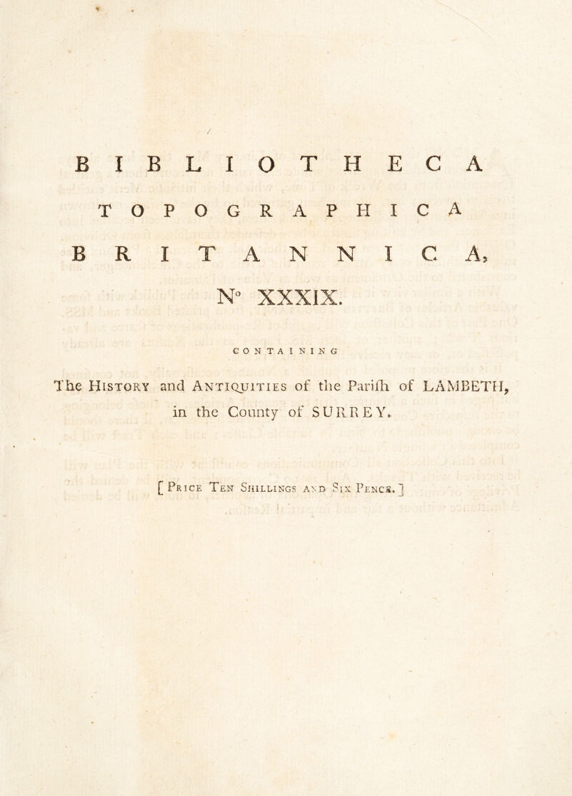 BIBLIOTHECA TOPOGRAPHIC* BRITANNIC A, N° XXXIX. G O N T A I NX N G The History and Antiquities of the Parifh of LAMBETH, in the County of SURREY. f Price Ten Shillings and Six Pence, J \
