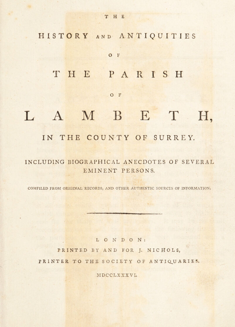 T B E * HISTORY and ANTIQUITIES O F T H E PA R I S H O F L A M B E T H, IN THE COUNTY OF SURREY, INCLUDING BIOGRAPHICAL ANECDOTES OF SEVERAL EMINENT PERSONS. COMPILED FROM ORIGINAL RECORDS, AND OTHER AUTHENTIC SOURCES OF INFORMATION. LONDON: PRINTED BY AND FOR J. NICHOLS, PRINTER TO THE SOCIETY OF ANTI QJJ ARIES, MDCCLXXXVI. /