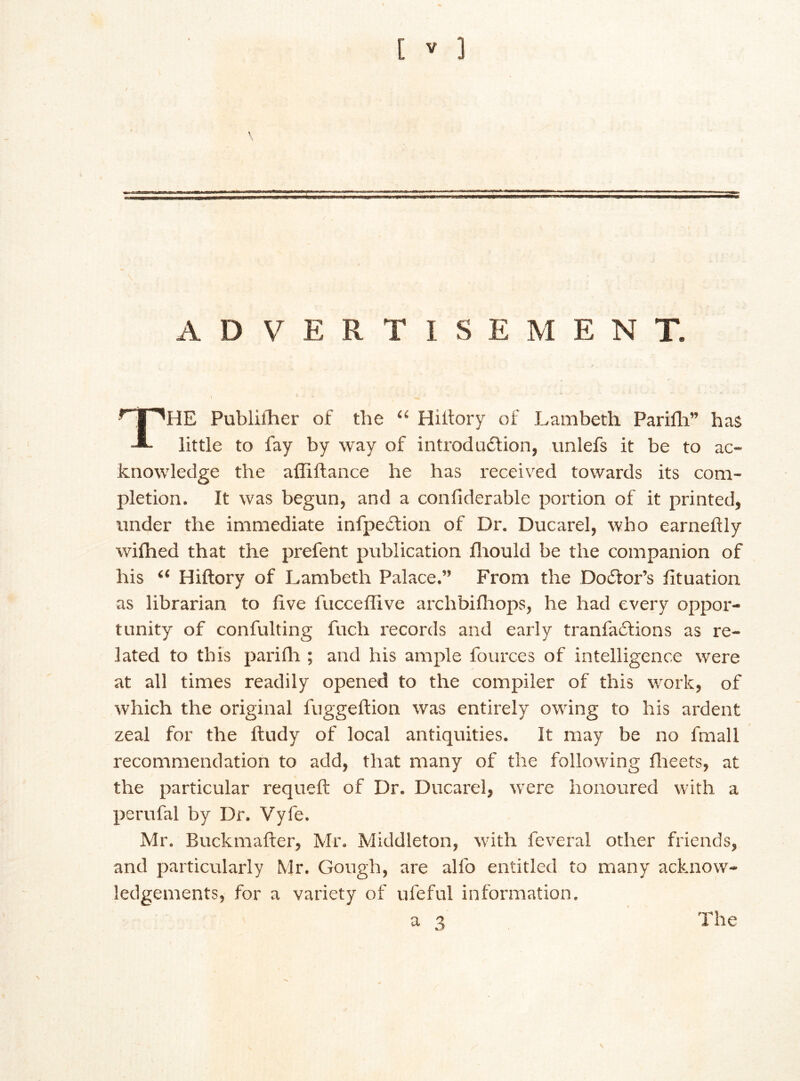 \ ADVERTISEMEN T. THE Publilher of the “ Hiitory of Lambeth Parifh” has little to fay by way of introduction, unlefs it be to ac- knowledge the affiftance he has received towards its com- pletion. It was begun, and a confiderable portion of it printed, under the immediate infpeftion of Dr. Ducarel, who earneftly wilhed that the prefent publication fhould be the companion of his “ Hiftory of Lambeth Palace.” From the Doiitor’s fituation as librarian to five fucceffive archbifhops, he had every oppor- tunity of confulting fuch records and early tranfadtions as re- lated to this parifli; and his ample fources of intelligence were at all times readily opened to the compiler of this work, of which the original fuggeftion was entirely owing to his ardent zeal for the ftudy of local antiquities. It may be no fmall recommendation to add, that many of the following flieets, at the particular requeft of Dr. Ducarel, were honoured with a perufal by Dr. Vyfe. Mr. Buckmafter, Mr. Middleton, with feveral other friends, and particularly Mr. Gough, are alfo entitled to many acknow- ledgements, for a variety of uleful information. a 3 The V
