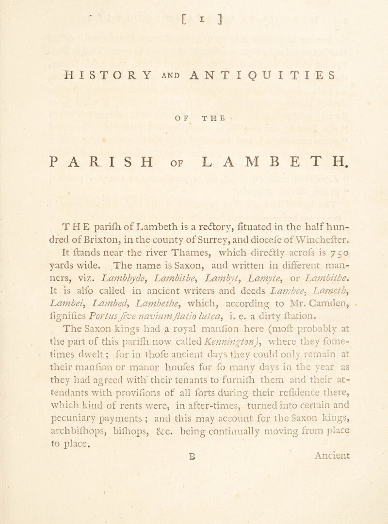 HISTORY and ANTIQUITIES OF THE / PARISH of LAMBETH. T H E parifh of Lambeth is a redtory, fituated in the half hun- dred of Brixton, in the county of Surrey, and diocefe of Winchefter. It ftands near the river Thames, which diredily acrofs is 750 yards wide. The name is Saxon, and written in different main ners, viz. Lamb by de, Larnbithe, Lambytj Larnyte, or Lambitbe. It is alfo called in ancient writers and deeds Lambee, Lameth, Lambeij Lambed, Lambetbe, which, according to Mr. Camden, fignifies Port us Jive navium Jlatio lute a, i. e. a dirty ftation. The Saxon kings had a royal manfion here (moft probably at the part of this parifh now called Kennington), where they fome- times dwelt; for in thofe ancient days they could only remain at their manfion. or manor houfes for fo many days in the year as they had agreed with' their tenants to furnilh them and their at- tendants with provisions of all forts during their refidence there, which kind of rents were, in after-times, turned into certain and pecuniary payments ; and this may account for the Saxon kings, archbifhops, biihops, &c. being continually moving from place to place. B Ancient 1