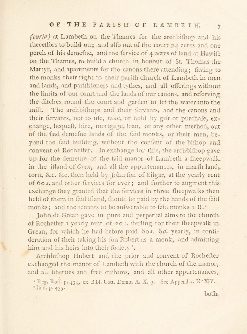 (curia) at Lambeth on the Thames for the arehbifliop and his lucceflors to build on; and alfo out of the court 24 acres and one perch of his demefne, and the fervice of 4 acres of land at Hawife on the Thames, to build a church in honour of St. Thomas the Martyr, and apartments for the canons there attending; faving to the monks their right to their pariili church of Lambeth in men and lands, and parifhioners and tythes, and all offerings without the limits of our court and the lands of our canons, and referring the ditches round the court and garden to let the water into the mill. The archbifhops and their fervants, and the canons and, their fervants, not to ufe, take, or hold by gift or pmxhafe, ex- change, bequeft, hire, mortgage, loan, or any other method, out of the faid demefne lands of the faid monks, or their men, be- yond the faid building, without the confent of the bifhop and convent of Rochefter. In exchange for this, the arehbifliop gave up for the demefne of the faid manor of Lambeth a fheepwalk. in the ifland of Gren, and all the appurtenances, in marfh land*, corn, See. &cc. then held by John fon of Eilgar, at the yearly rent of 60 s. and other fervices for ever ; and further to augment this exchange they granted that the fervices in three fheepwalks then held of them in faid ifland, fhould be paid by the hands of the faid monks; and the tenants to be anfwerable to faid monks 1 R,1 John de Grean gave in pure and perpetual alms to the church of Rochefter a yearly rent of 20 s. fterling for their fheepwalk in Grean, for which he had before paid 60s. 6d. yearly, in confi- deration of their taking his fon Robert as a monk, and admitting him and his heirs into their fociety h Arehbifliop Hubert and the prior and convent of Rochefter exchanged the manor of Lambeth with the church of the manor, and all liberties and free cuftoms, and all other appurtenances, 1 Reg. Roff. p.434, ex Bibh Cott. Domic. A. X. 9. See Appendix, N°XIV. 'Ibid, p. 435. both.