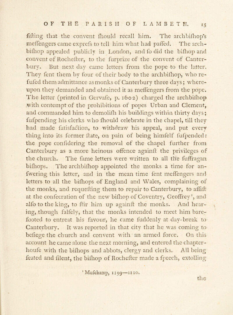 lifting that the convent fhould recall him. The archbifhop’s meflengers came exprefs to tell him what had pafled. The arch- biihop appealed publicly in London, and fo did the bifhop and convent of Rochefter, to the furprize of the convent of Canter- bury. But next day came letters from the pope to the latter. They fent them by four of their body to the archbifhop, w ho re- filled them admittance as monks of Canterbury three days; where- upon they demanded and obtained it as meflengers from the pope. The letter (printed in Gervafe, p. 1602) charged the archbilhop /with contempt of the prohibitions of popes Urban and Clement, and commanded him to demolifh his buildings within thirty days; fufpending his clerks who fhould celebrate in the chapel, till they had made fatisfaftion, to withdraw his appeal, and put every thing into its former ft ate, on pain of being himfelf fufpended: the pope coniidering the removal of the chapel further from Canterbury as a more heinous offence againft the privileges of the church. The fame letters w ere written to ail the fuffragan bifhops. The archbifhop appointed the monks a time for an- fwering this letter, and in the mean time lent meflengers and letters to all the bifhops of England and Wales, complaining of the monks, and requefting them to repair to Canterbury, to aflifl- at the confecration of the new bifhop of Coventry, Geoffrey1, and alfo to the king, to ftir him up againft the monks. And hear- ing,, though falfely, that the monks intended to meet him bare- footed to entreat his favour, he came fuddenly at day-break to Canterbury. It wras reported in that city that he wras coming to befiege the church and convent with an armed force. On this account he came alone the next morning, and entered the chapter- houfe with the bifhops and abbots, clergy and clerks. All being feated and filent, the bifhop of Rochefter made a fpeech, extolling 1 Mufchanap, 3199—1210.