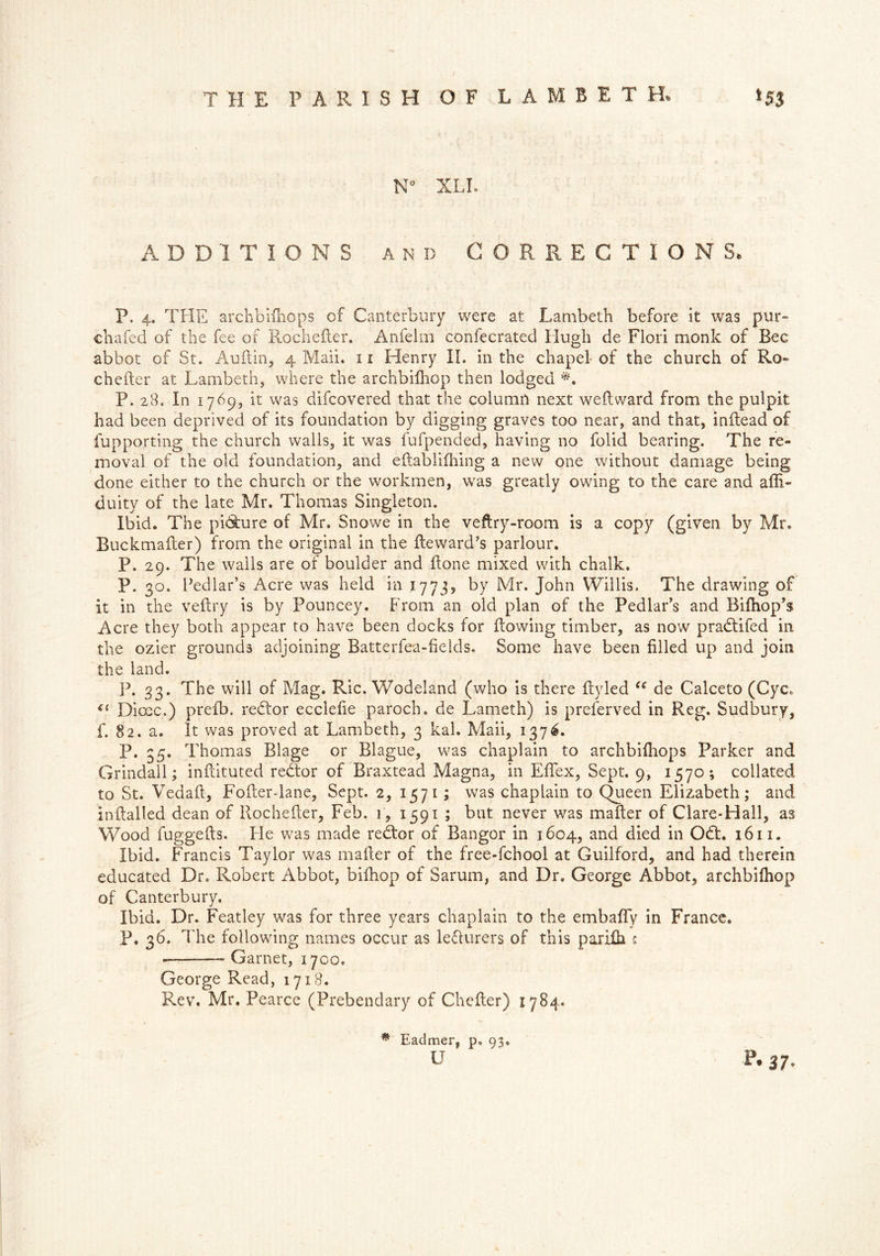 N XLI. ADDITIONS and CORRECTIONS, P. 4. THE archbifhops of Canterbury were at Lambeth before it was pur- chafed of the fee of RocheRer. Anfelm confecrated Hugh de Flori monk of Bee abbot of St. AuRin, 4 Mali. 11 Henry II. in the chapel- of the church of Ro- cheRer at Lambeth, where the archbifhop then lodged *. P. 28. In 1769, it was difeovered that the column next weRward from the pulpit had been deprived of its foundation by digging graves too near, and that, inftead of fupporting the church walls, it was fufpended, having no folid bearing. The re- moval of the old foundation, and eftablifhing a new one without damage being done either to the church or the workmen, was greatly owing to the care and afli- duity of the late Mr. Thomas Singleton. Ibid. The pi6ture of Mr. Snowe in the veftry-room is a copy (given by Mr. Buckmafler) from the original in the Reward’s parlour. P. 29. The walls are of boulder and Rone mixed with chalk. P. 30. Pedlar’s Acre was held in 1773, by Mr. John Willis. The drawing of it in the veRry is by Pouncey. From an old plan of the Pedlar’s and Bifhop’s Acre they both appear to have been docks for Rowing timber, as now pradtifed in the ozier grounds adjoining Batterfea-fields. Some have been filled up and join the land. ]3. 33. The will of Mag. Ric. Wodeland (who is there Ryled u de Calceto (Cycf “ Dime.) preR). redtor ecciefie paroch. de Lameth) is preserved in Reg. Sudbury, f» 82. a. It was proved at Lambeth, 3 kah Mail, 1376. P. 35. Thomas Blage or Blague, was chaplain to archbifhops Parker and Grindall; infiituted redtor of Braxtead Magna, in ERex, Sept. 9, 1570; collated to St. Vedafi, Fofier-lane, Sept. 2, 1571 ; was chaplain to Queen Elizabeth; and inRalled dean of Rochefier, Feb. 1, 1591 ; but never was maRer of Clare-Hall, as Wood fuggeRs. Fie was made redtor of Bangor in 1604, and died in Odt. 1611. Ibid. Francis Taylor was maRer of the free-fehool at Guilford, and had therein educated Dr. Robert Abbot, bifhop of Sarum, and Dr. George Abbot, archbifhop of Canterbury. Ibid. Dr. Featley was for three years chaplain to the embaffy in France. The following names occur as lecturers of this parifh s Garnet, 1700. George Read, 1718. Rev. Mr. Pearce (Prebendary of CheRer) 1784. p. 36. • Eadmer, p. 93. u •P. 37.