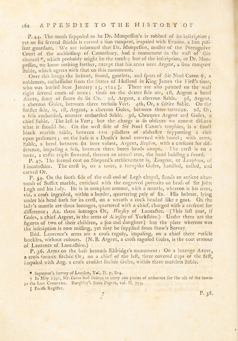 P. 44. The tomb fuppofed to be Dr. Monpeflon’s is robbed of its infcription ; yet on fix feveral fhields is carved a lion rampant, impaled with Ermine, a lion paf- fant guardant. We are informed that Dr. Monpelfon, mailer of the Prerogative Court of the archbilliop of Canterbury, had a monument in the wall of this chancel which probably might be the tomb ; but of the infcription. or Dr. Mon- pefifon, we know nothing farther, except that his arms were Argent, a lion rampant Sable, which agrees with that on this monument. Over this hangs the helmet, iword, gantlets, and fpurs of Sir Noel Caron T, a nobleman, ambalfador from the States of Holland in King James the FirlFs time, who was buried here January 25, 1624 J. There are alio painted on the wail eicrht feveral coats of arms : thofe on the dexter lide are, id, Argent a bend Azure, ferny of fieurs de iis Or. 2d, Argent, a chevron Sable. gd, Argent, a chevron Gules, between three trefoils Vert. 4th, Or, a faltire Sable. O11 the finider fide, is, id, Argent, a chevron Gules, between three torte'aux. 2d, Or, a fefs embattled, counter embattled Sable. 3d, Checquee Argent and Gules, a chief Sable. The lad is Vert; but the charge is fo obfeure we cannot difeern what it fhould be. On the wed fide of Sir Noel Caron’s trophies, is a fmall black marble table, between two piladers of alabader fupporting a rich open pediment; on the bafe is a Death’s head crowned with laurel; with arms, Sable, a bend between fix bees volant, Argent, Bee/Ion, with a crefcent for dif- ference, impaling a fefs, between three boars heads coupe. 1 he cred is on a torce, a cadle triple flowered, thereon an armed arm, the hand holding a fword. P. 47. The fecond coat on Shepard’s atchievcment is, Lanpon, or Laughton, of Lincolnfhire. The cred is, on a torce, a turnpike Gules, handled, nailed, and carved Or. P. 54. On the fouth fide of the ead end of Legh chapel, (lands an antient altar- tomb of Sudex marble, enriched with the engraved portraits on brafs of Sir John Legh and his lady. He is in complete armour, vuth a mantle, whereon is his arms, viz. a crofs ingrailed, within a border, quartering paly of fix. Elis helmet, lying under his head hath for its cred, on a wreath a cock headed like a goat. On the lady’s mantle arc three lozenges, quartered with a chief, charged with a crefcent for difference; Az. three lozenges Or, Woyjley of Lancader. (This lad coat, if Gules, a chief Argent, is the arms of h 'orJley of Yorkfhire.) Under them are the figures of two of their children, a fon and daughter; but the plate whereon was the infcription is now miffing, yet may be fupplied from Stow’s Survey. Ibid. Laurence’s arms are a crofs raguly, impaling, on a chief three mafcle buckles, without colours. (N. B. Argent, a crofs raguled Gules, is the coat armour of Laurence of Lancafhire.) P. 56. Arms on the bafe beneath Eldridge’s monument: On a lozenge Azure, a crofs formee fitch ee Or ; on a chief of the lad, three covered cups of the fir ft, impaled with Arg. a crofs crolslet fitchec Gules, within three martlets Sable. * Seymour’s Survey of London, Veh II. p. 814. f In May 149t, Mr, Caron had licence to carry 200 pieces of ordnance for the ufe of the towns jn the Low Countries. Burghley’s State Papers, vol, II, 799. f PaiifU Regiller. 7 P. 580