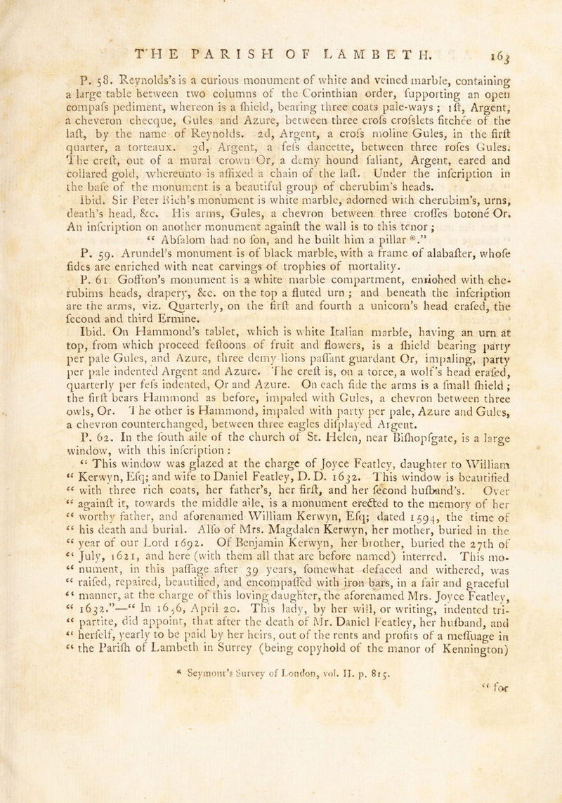 P. 58. Reynolds’s is a curious monument of white and veined marble, containing a large table between two columns of the Corinthian order, fupporting an open compafs pediment, whereon is a Afield, bearing three coats pale-ways; 1 fb9 Argent, a cheveron checque, Gules and Azure, between three crofs crofslets fitchee of the laA, by the name of Reynolds. 2d, Argent, a crofs rnoline Gules, in the firA quarter, a torteaux, 3d, Argent, a fefs dancette, between three rofes Gules. The creft, out of a mural crown Or, a demy hound faliant. Argent, eared and collared gold, whereunto is affixed a chain of the laft. Under the infeription in the bafe of the monument is a beautiful group of cherubim’s heads. Ibid. Sir Peter Ifich’s monument is white marble, adorned with cherubim’s, urns, death’s head, &tc. His arms, Gules, a chevron between three erodes botone Or. An infeription on another monument againA the wall is to this tenor; “ Abfalom had no foil, and he built him a pillar P. 59. Arundel’s monument is of black marble, with a frame of alabaAer, whofe fides are enriched with neat carvings of trophies of mortality. P. 61. Goflton’s monument is a-white marble compartment, enriohed with che- rubims heads, draper}', &c. on the top a fluted urn ; and beneath the infeription are the arms, viz. Quarterly, on the firA and fourth a unicorn’s head era-fed, the fecond and third Ermine. Ibid. On Hammond’s tablet, which is white Italian marble, having an urn at top, from which proceed fefloons of fruit and flowers, is a fhieid bearing party per pale Gules, and Azure, three demy lions paffiant guardant Or, impaling, party per pale indented Argent and Azure. The ere A is, on a torce, a wolf’s head erafed, quarterly per fefs indented, Or and Azure. On each fide the arms is a fmall fhieid ; the firA bears Hammond as before, impaled with Gules, a chevron between three owls, Or. The other is Hammond, impaled with party per pale, Azure and Gules, a chevron counterchanged, between three eagles difplayed Argent. P. 62. In the fouth aile of the church of St. Helen, near BiAiopfgate, is a large window, with this infeription : iC u i £ C( 6 £ Ci € i u ec € £ i£ iC a ((■ This window was glazed at the charge of Joyce Featley, daughter to William. Kerwyn, Efq; and wife to Daniel Featley, D. D. 1632. This window is beautified with three rich coats, her father’s, her firA, and her fecond hufband’s. Over againA it, towards the middle aile, is a monument eredted to the memory of her worthy father, and aforenamed William Kerwyn, Efq; dated 1594, the time of his death and burial. Alfo of Mrs. Magdalen Kerwyn, her mother, buried in the year of our Lord 1692. Of Benjamin Kerwyn, her brother, buried the 27th of July, 1621, and here (with them all that are before named) interred. This mo- nument, in this paffiage after 39 years, fomewhat defaced and withered, was raifed, repaired, beautified, and encompaffed with iron bars, in a fair and graceful manner, at the charge of this loving daughter, the aforenamed Mrs. Joyce Featley, 1632.”—“ In 16^6, April 20. This lady, by her will, or writing, indented tri- partite, did appoint, that after the death of Mr. Daniel Featley, her hufband, and herfelf, yearly to be paid by her heirs, out of the rents and profits of a meffiuage in the Parifh of Lambeth in Surrey (being copyhold of the manor of Kennington) * Seymour’s Survey of London, vol, II. p. 815, u for