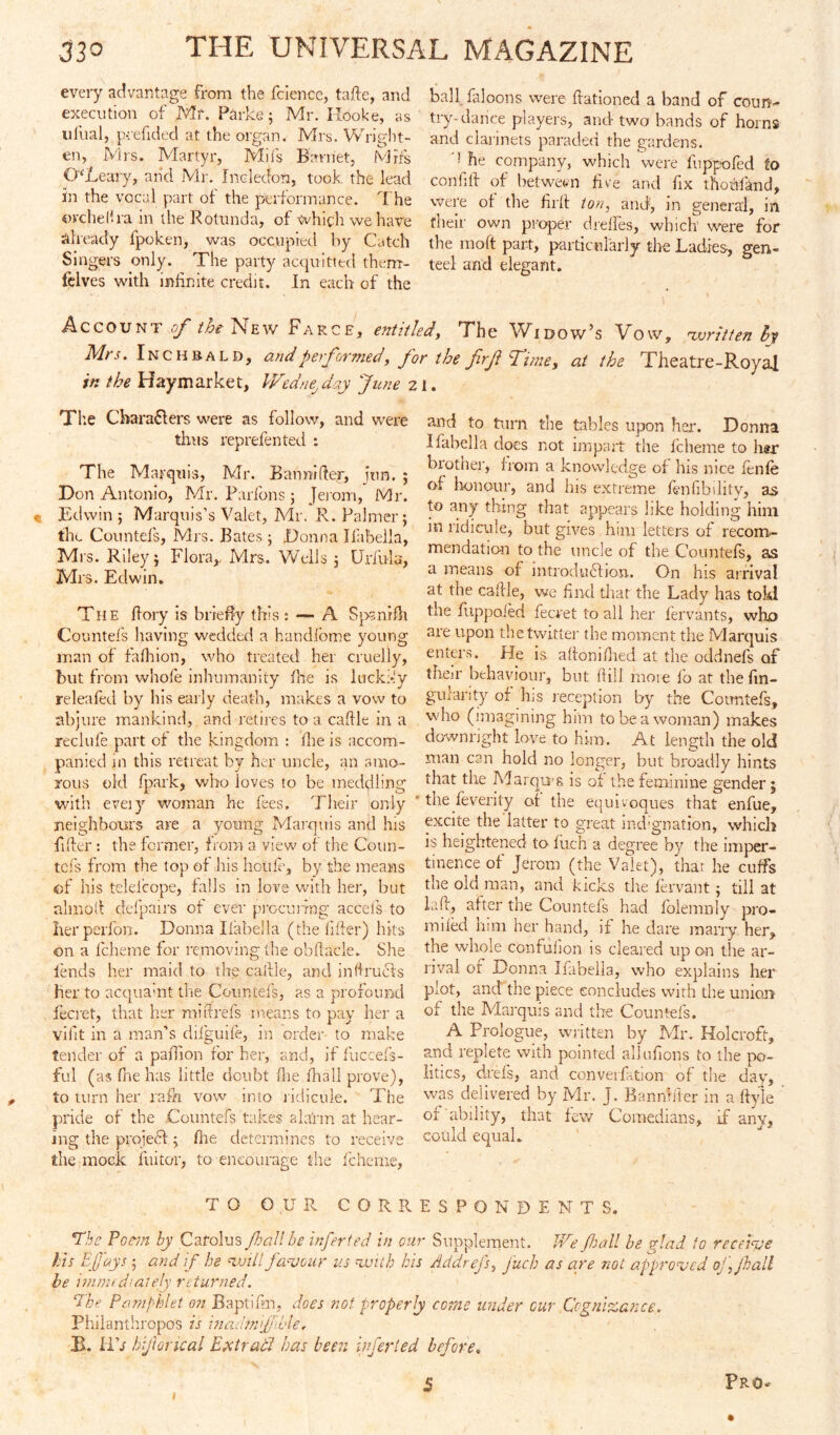 every advantage from the fcience, fade, and execution of Mr. Parke; Mr. Hooke, as ufual, pcefided at the organ. Mrs. Wright- en, Mrs. Martyr, Mifs Barnet, Mif's OLeary, and Mr. Incledon, took the lead in the vocal part of the performance. The ovchelha in the Rotunda, of which we have already fpoken, was occupied by Catch Singers only. The party acquitted therrr- felves with infinite credit. In each of the ball faloons were ftationed a band of coun- try-dance players, and- two bands of horns and clarinets paraded the gardens. ] he company, which were fuppofed fo confitf of between five and fix thoufand, were of the firft ton, and, m general, in their own proper dreffes, which' were for the moft part, particularly the Ladies, gen- teed and elegant. Account of the New Farce, entitled. The Widow’s Vow, written by Mrs. Inch bald, andperformed, for the firf Time, at the Theatre-Royal in the Haymarket, WedneJ day June 21. The Characters were as follow, and were thus reprefented : The Marqui s, Mr. Bamufter, jun. ; Don Antonio, Mr. Farfons ; Jeiom, Mr. « Edwin; Marquis’s Valet, Mr. R. Palmer; the Countefs, Mrs. Bates; Donna Ifabella, Mrs. Riley; Flora,. Mrs. Wells ; Urfula, Mrs. Edwin. The ftory is briefly this : — A Spanrfh Countefs having wedded a handfome young man of fafliion, who treated her cruelly, but from whofe inhumanity fhe is luck>!y releafed by his early death, makes a vow to abjure mankind, and retires to a caftle in a reclufe part of the kingdom : fhe is accom- panied in this retreat by her uncle, an amo- rous old fpark, who loves to be meddling with eveiy woman he fees, Tlieir only neighbours are a young Marquis and his fiffer : the former, from a view of the Coun- tefs from the lop of his hcule, by the means of his telelirope, falls in love with her, but aim oil clef pairs of ever procunng acceis to her perfon. Donna Ilabella (the filler) hits on a fcheme for removing the obftacie. She lends her maid to the callle, and infirucls her to acquamt the Countefs, as a profound fecret, that her miftrefs means to pay her a viiit in a man’s difguife, in order to make tender of a pad ion for her, and, if luccefs- ful (as fne lias little doubt Hie lhall prove), to turn her rafh vow into ridicule. The pride of the Countefs takes alarm at hear- ing the project; Hie determines to receive the mock fuitor, to encourage the fcheme, and to turn the tables upon her. Donna Ifabella does not impart the fcheme to h#r brother, from a knowledge of his nice fenle of honour, and his extreme Ibnhbdity, as to any thing that appears like holding him in ridicule, but gives him letters of recom- mendation to the uncle of the Countefs, as a means of introduction. On his arrival at the callle, we find that the Lady has tokl the fuppoled fecret to all her fervants, who are upon the twitter the moment the Marquis enters. He is alfoniHied at the oddnefs of their behaviour, but ftill more lb at the fin- gulanty of his reception by the Countefs, who (imagining him to be a woman) makes downright love to him. At length the old man can hold no longer, but broadly hints that the Marqui s is of the feminine gender; the feverity of the equivoques that enfue, excite the latter to great md'gnation, which is heightened to fuch a degree by the imper- tinence of Jerom (the Valet), that he cuffs the old man, and kicks the fervant; till at lafi, after the Countefs had folemnly pro- mised him her hand, if he dare many her, the whole confiilion is cleared upon the ar- rival or Donna Ifabella, who explains her plot, and the piece concludes with the union of the Marquis and the Countefs. A Prologue, written by Mr. Holcroft, and replete with pointed allufions to the po- litics, drefs, and conversation of the day, was delivered by Mr. j. Bannhter in a ftyle of‘ability, that few Comedians, if any, could equal. TO O.UR CORRESPONDENTS. The Poem by Carol us fall be infer ted in our Supplement. We fall be glad fo receive Hs Efj'ays; and if be will favour us with his Ad drefs, Juch as are mi approved ojjhall be immediately returned. ‘The Pamphlet on Baptifm, does not properly come under cur Cognizance. Philanthropes is inadtnijfible. B. Ilk hijloncal Ex trail has been infer led before. 1 5 Pro-