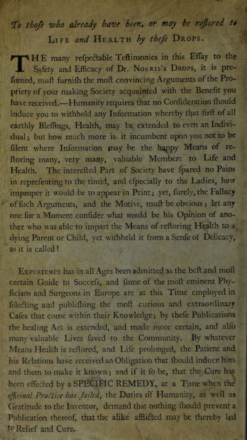 To thofe who already have been, or may be rejlored to Life and Health by thefe Drops. TH E many refpedlable Teftimonies in this Efiay to the Safety and Efficacy of Dr. Norris’s Drops, it is pre- fnmed, muft furnifh the moft convincing Arguments of the Pro- priety of your making Society acquainted with the Benefit you have received.—Humanity requires that no Confideration fhould induce you to withhold any Information whereby that firft of all earthly Bleffings, Health, may be extended to even an Indivi- dual ; but how much more is it incumbent upon you not to be lilent where Information may be the happy Means of rc- ftoring many, very many, valuable Members to Life and Health. The interefted Part of Society have fpared no Pains in reprefenting to the timid, and cfpecially to the Ladies, how improper it would be to appear in Print; yet, furely, the Fallacy of fuch Arguments, and the Motive, muft be obvious ; let any one for a Moment confidcr what would be his Opinion of ano- ther who was able to impart the Means of reftoring Health to a dying Parent or Child, yet withheld it from a Senfe of Delicacy, as it is called ! Experience has in all Ages been admitted as the beft and mofl certain Guide to Succefs, and fame of the moft eminent Phy- ficians and Surgeons in Europe are at this Time employed in felefting and publifhing the moft curious and extraordinary Cafes that come within their Knowledge; by thefe Publications the healing Art is extended, and made more certain, and alfo many valuable Lives faved to the Community. By whatever Means Health is reftored, and Life prolonged, the Patient and his Relations have received an Obligation that fhould induce him and them to make it known; and if it fo be, that the Cure has been effefted by a SPECIFIC REMEDY, at a Time when the officinal Practice has failed, the Duties of Humanity, as well as Gratitude to the Inventor, demand that nothing fhould prevent a Publication thereof, that the alike afflided may be thereby led t0 Relief and Cure.