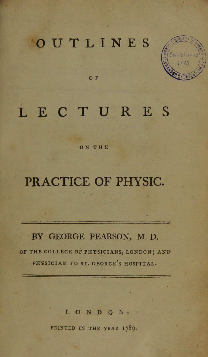 O F LECTURES ON TH E PRACTICE OF PHYSIC. BY GEORGE PEARSON, M. D. OF THE COLLEGE OF PHYSICIANS, LONDON; AND PHYSICIAN TO ST. GEORGe’s HOSPITAL. LONDON; • PRINTED IN THE YEAR I789.