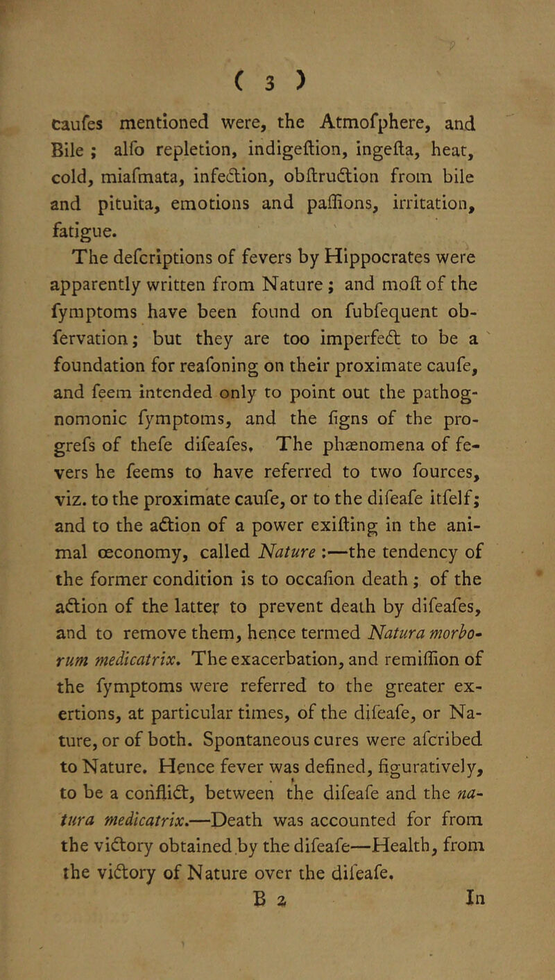 caufes mentioned were, the Atmofphere, and Bile ; alfo repletion, indigeftion, ingefta, heat, cold, miafmata, infeftion, obftrudtion from bile and pituita, emotions and paffions, irritation, fatigue. The defcriptions of fevers by Hippocrates were apparently written from Nature ; and molt of the fymptoms have been found on fubfequent ob- fervation; but they are too imperfedt to be a ' foundation for reafoning on their proximate caufe, and feem intended only to point out the pathog- nomonic fymptoms, and the figns of the pro- grefs of thefe difeafes. The phasnomena of fe- vers he feems to have referred to two fources, viz. to the proximate caufe, or to the difeafe itfelf; and to the adtion of a power exifting in the ani- mal oeconomy, called Nature ;—the tendency of the former condition is to occafion death ; of the adlion of the latter to prevent death by difeafes, and to remove them, hence termed Natura morho- rum medicatrix. The exacerbation, and remiffion of the fymptoms were referred to the greater ex- ertions, at particular times, of the difeafe, or Na- ture, or of both. Spontaneous cures were afcribed to Nature. Hence fever was defined, figuratively, to be a coriflidt, between the difeafe and the na- tura medicatrix.—Death was accounted for from the vidtory obtained by the difeafe—Health, from the vidtory of Nature over the difeafe. B a In