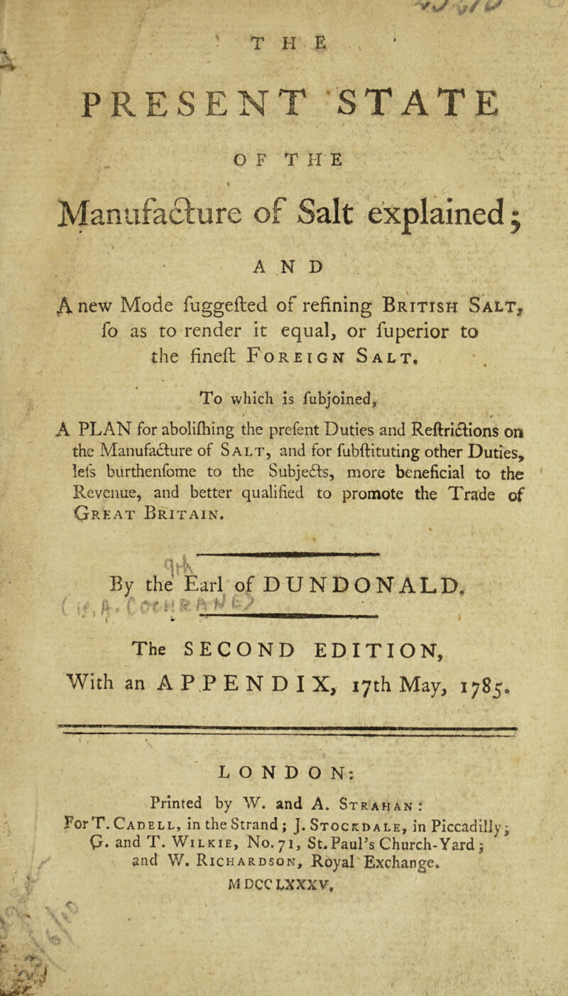 PRESENT STATE OFT HE Manufacture of Salt explained; AND A new Mode fuggefted of refining British Salt, fo as to render it equal, or fuperior to the fineft Foreign Salt. To which is fubjoined, * ' * A PLAN for abolifhing the prefent Duties and Reftri&ions on the Manufacture of Salt, and for fubftituting other Duties, lets burthenfome to the Subjects, more beneficial to the Revenue, and better qualified to promote the Trade of Qreat Britain. I?' By the Earl of DUNDONALD. { ^. fk t f OfT! H 'ftrW The SECOND EDITION, With an APPENDIX, 17th May, 1785. LONDON: Printed by W. and A. Strahan: ForT. Cadell, in the Strand; J. Stockdale, in Piccadilly; Q. and T. Wilkie, N0.71, St. Paul’s Church- Yard j and W. Richardson, Royal Exchange.