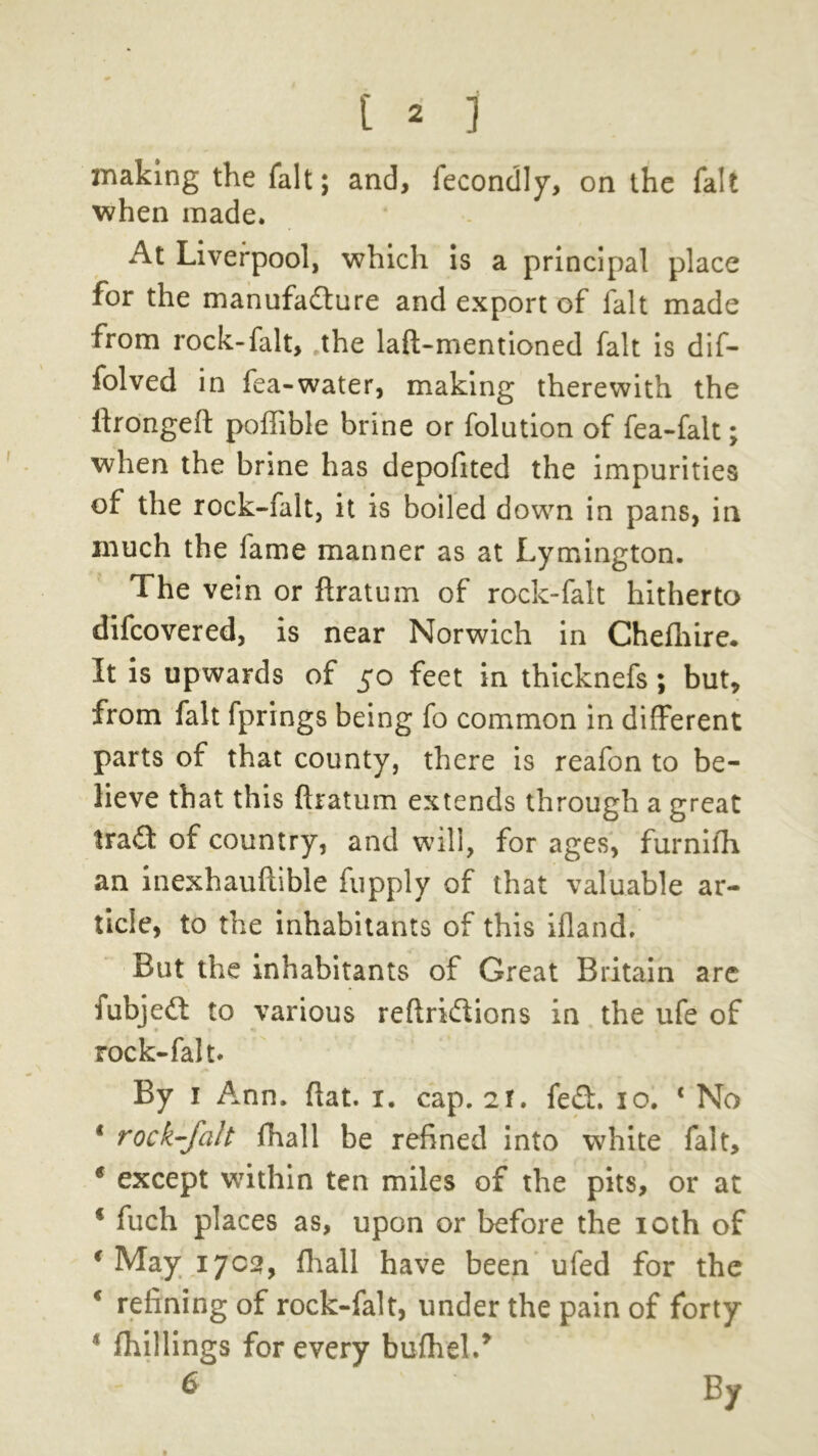 making the fait; and, fecondly, on the fait when made. At Liverpool, which is a principal place for the manufacture and export of fait made from rock-fait, .the laft-mentioned fait is dif- folved in fea-water, making therewith the ltrongeft poffible brine or folution of fea-falt; when the brine has depofited the impurities of the rock-falt, it is boiled down in pans, in much the fame manner as at Lymington. The vein or ftratum of rock-falt hitherto difcovered, is near Norwich in Chefhire. It is upwards of 50 feet in thicknefs; but, from fait fprings being fo common in different parts of that county, there is reafon to be- lieve that this ftratum extends through a great trad of country, and will, for ages, furnifh an inexhauftible fupply of that valuable ar- ticle, to the inhabitants of this ifland. But the inhabitants of Great Britain arc fubjeCt to various reftriCtions in the ufe of rock-falt. By 1 Ann. flat. 1. cap. 2!. fed. 10. c No * rock-falt fhall be refined into white fait, * except within ten miles of the pits, or at 4 fuch places as, upon or before the 10th of 4 May 1702, fhall have been ufed for the * refining of rock-falt, under the pain of forty * fhillings for every bufhel.* 6