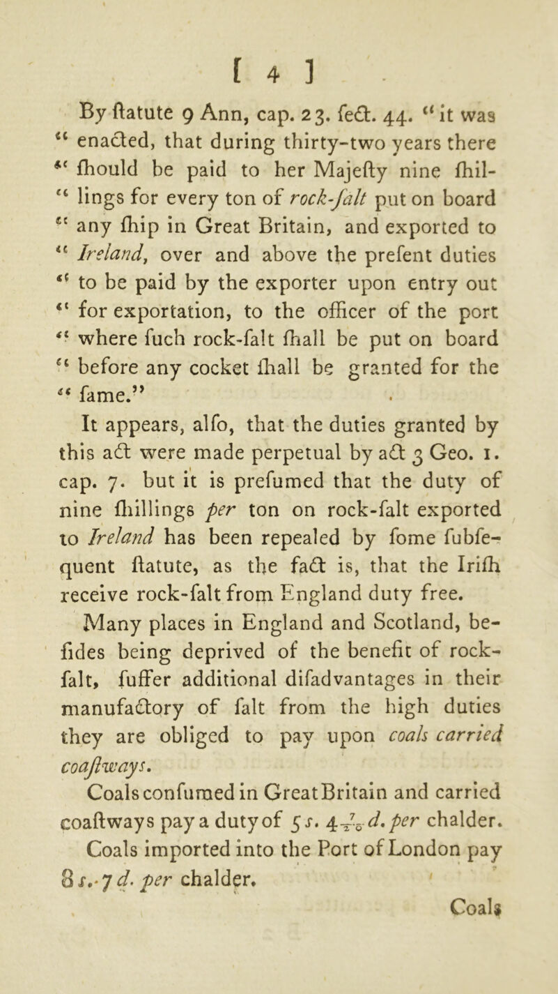By ftatute 9 Ann, cap. 23. fed. 44. il it was <c enacted, that during thirty-two years there *{ ffiould be paid to her Majefty nine ffiil- C£ lings for every ton of rock-falt put on board sc any fhip in Great Britain, and exported to Ireland, over and above the prefent duties <c to be paid by the exporter upon entry out ct for exportation, to the officer of the port 41 where fuch rock-falt ffiali be put on board u before any cocket ffiali be granted for the “ fame.” It appears, alfo, that the duties granted by this adt were made perpetual by adt 3 Geo. 1. cap. 7. but it is prefumed that the duty of nine ffiillings per ton on rock-falt exported to Ireland has been repealed by fome fubfe- quent ftatute, as the fadt is, that the Iriffi receive rock-falt from England duty free. Many places in England and Scotland, be- fides being deprived of the benefit of rock- falt, fuffer additional difadvantages in their manufactory of fait from the high duties they are obliged to pay upon coals carried coajl'ways. Coalsconfuraed in GreatBritain and carried coaftways pay a duty of $s. 4^. d.per chalder. Coals imported into the Port of London pay 8 s,‘7 d. per chalder. Coals