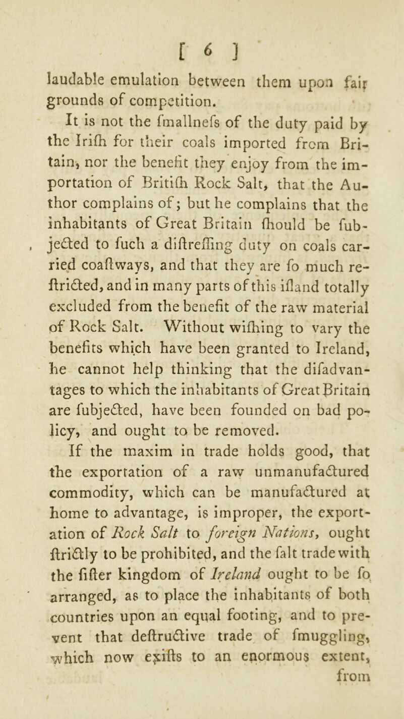 laudable emulation between them upon fair grounds of competition. It is not the fmallnefs of the duty paid by the Irifh for their coals imported from Bri- tain, nor the benefit they enjoy from the im- portation of Britifh Rock Salt, that the Au- thor complains of; but he complains that the inhabitants of Great Britain fhould be fub- jeded to fuch a diftreffing duty on coals car- ried coaflways, and that they are fo much re- flrided, and in many parts of this ifland totally excluded from the benefit of the raw material of Rock Salt. Without wifhing to vary the benefits which have been granted to Ireland, he cannot help thinking that the difad van- tages to which the inhabitants of Great Britain are fubjeded, have been founded on bad po- licy, and ought to be removed. If the maxim in trade holds good, that the exportation of a raw unmanufadured commodity, which can be manufadured at home to advantage, is improper, the export- ation of Rock Salt to foreign Nations, ought ftridly to be prohibited, and the fait trade with the fitter kingdom of Ireland ought to be fo arranged, as to place the inhabitants of both countries upon an equal footing, and to pre- vent that deftrudive trade of fmuggling, which now e^ifts to an enormous extent, from