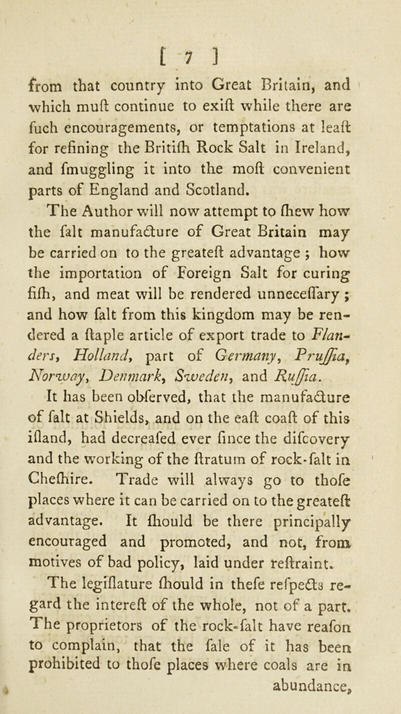 from that country into Great Britain, and which mud continue to exift while there are fuch encouragements, or temptations at lead for refining the Britifh Rock Salt in Ireland, and fmuggling it into the mod convenient parts of England and Scotland. The Author will now attempt to (hew how the fait manufacture of Great Britain may be carried on to the greatefi: advantage ; how the importation of Foreign Salt for curing fifh, and meat will be rendered unneceffary ; and how fait from this kingdom may be ren- dered a ftaple article of export trade to Flan- ders, Holland, part of Germany, Frujfiaf Norway, Denmark, Sweden, and RuJJia. It has been obferved, that the manufacture of fait at Shields, and on the eaft coaft of this ifland, had decreafed ever fince the difcovery and the working of the ftratum of rock* fait in Chelhire. Trade will always go to thofe places where it can be carried on to the greateft advantage. It fhould be there principally encouraged and promoted, and not, from motives of bad policy, laid under reftraint. The legiflature fhould in thefe refpeCts re- gard the interefi: of the whole, not of a part. The proprietors of the rock-falt have reafon to complain, that the fale of it has been prohibited to thofe places where coals are in abundance*