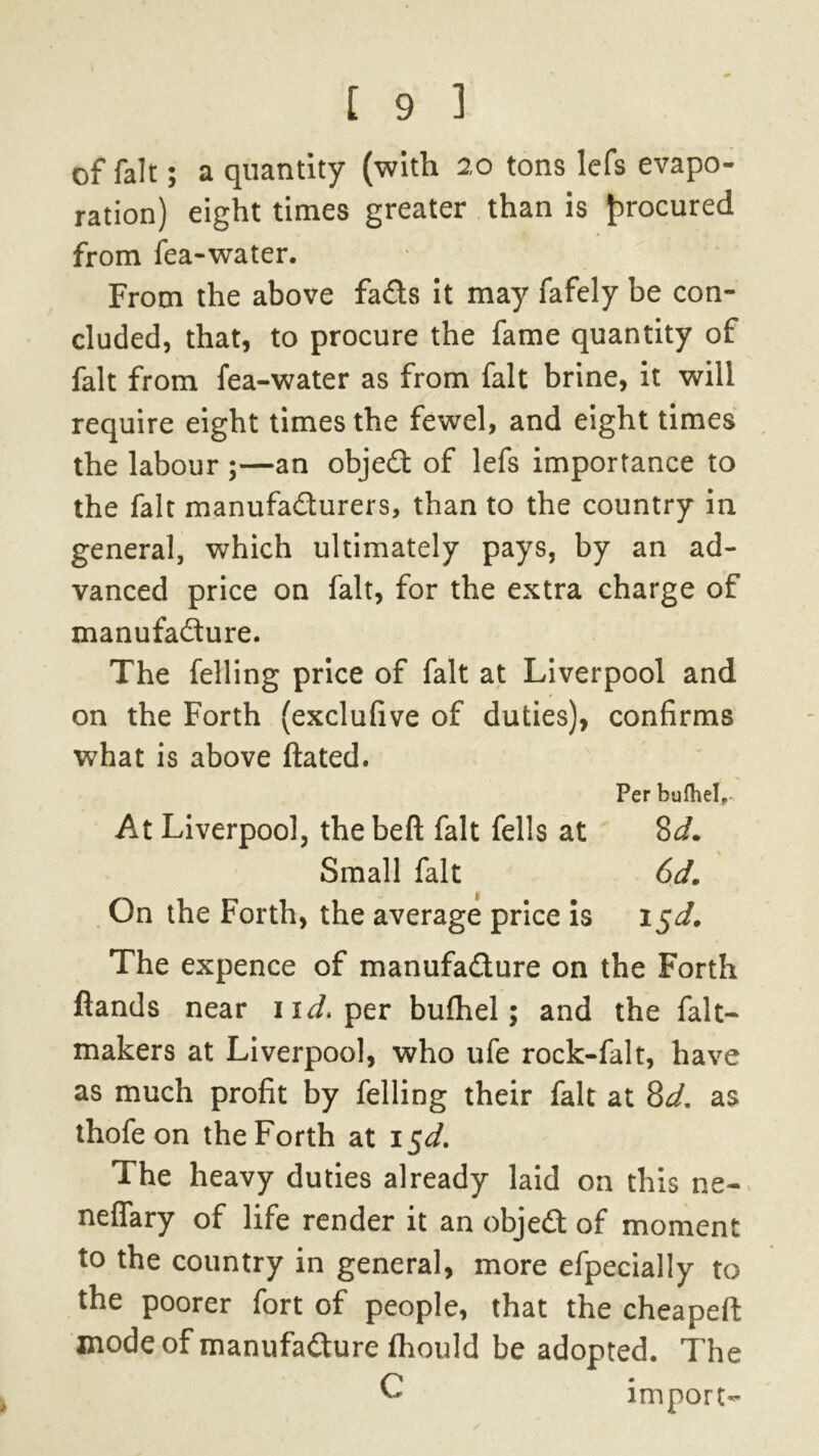 of fait; a quantity (with 20 tons lefs evapo- ration) eight times greater than is procured from fea-water. From the above fads It may fafely be con- cluded, that, to procure the fame quantity of fait from fea-water as from fait brine, it will require eight times the fewel, and eight times the labour ;—an objed of lefs importance to the fait manufadurers, than to the country in general, which ultimately pays, by an ad- vanced price on fait, for the extra charge of manufadure. The felling price of fait at Liverpool and on the Forth (exclufive of duties), confirms what is above ftated. Per bulhel,- At Liverpool, the beft fait fells at 8d. Small fait 6d. On the Forth, the average price is i$d. The expence of manufadure on the Forth fiands near 11^. per bulhel; and the fait— makers at Liverpool, who ufe rock-falt, have as much profit by felling their fait at 8d. as thofe on the Forth at 1 $d. The heavy duties already laid on this ne- neflary of life render it an objed of moment to the country in general, more efpecially to the poorer fort of people, that the cheapeft mode of manufadure Ihould be adopted. The C import-