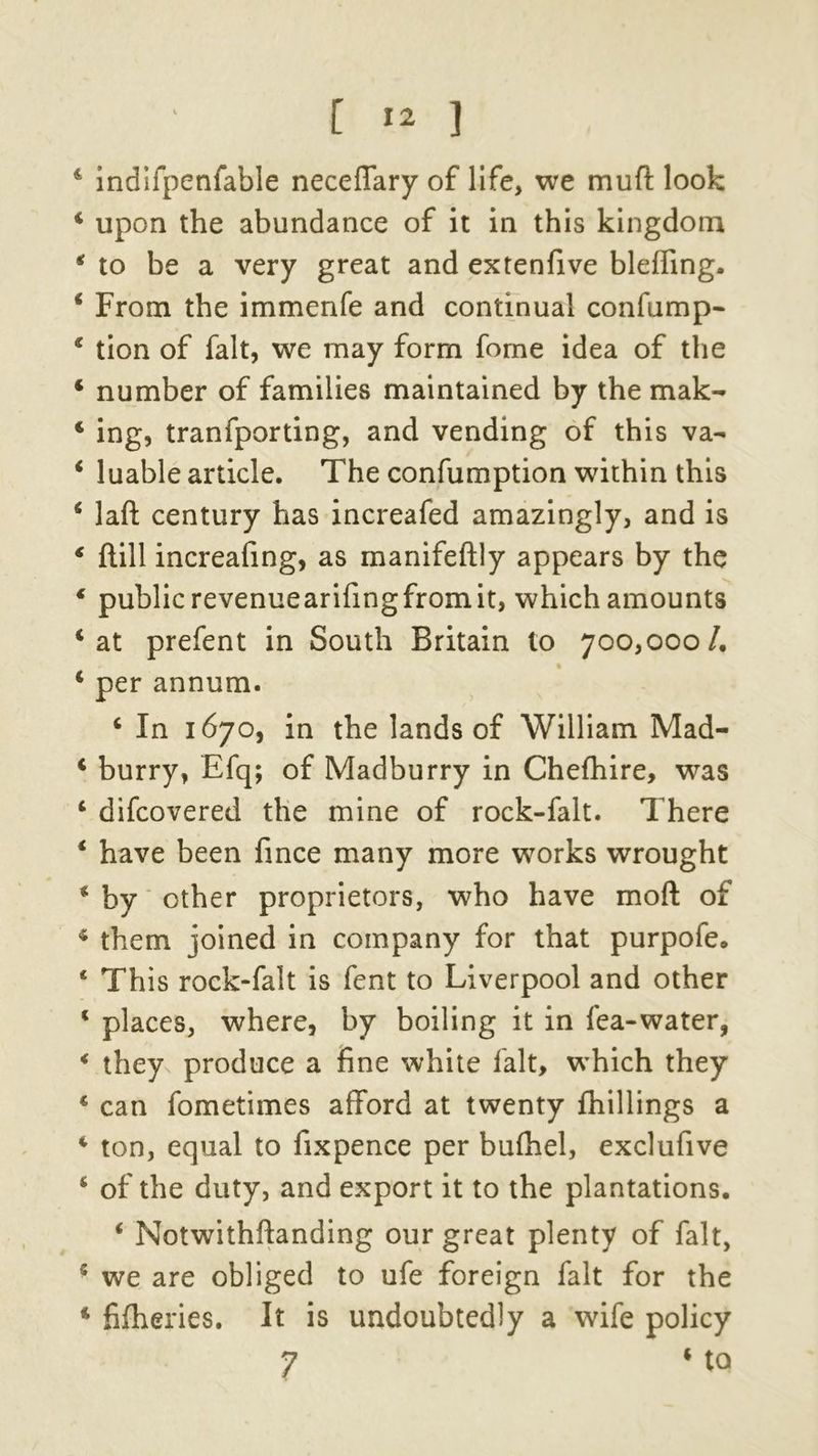 4 indifpenfable neceffary of life, we mud look 4 upon the abundance of it in this kingdom 4 to be a very great and extenfive bleffing. 4 From the immenfe and continual confump- 4 tion of fait, we may form fome idea of the 4 number of families maintained by the mak- 4 ing, tranfporting, and vending of this va- 4 luable article. The confumption within this 4 laft century has increafed amazingly, and is 4 ftill increafing, as manifeftly appears by the 4 public revenuearifingfromit, which amounts 4 at prefent in South Britain to 700,000 /. 4 per annum. 4 In 1670, in the lands of William Mad- 4 burry, Efq; of Madburry in Chefhire, was 4 difcovered the mine of rock-falt. There 4 have been fince many more works wrought 4 by other proprietors, who have mod of 4 them joined in company for that purpofe. 4 This rock-falt is fent to Liverpool and other 4 places, where, by boiling it in fea-water, 4 they produce a fine white fait, which they 4 can fometimes afford at twenty {hillings a 4 ton, equal to fixpence per bufhel, exclufive 4 of the duty, and export it to the plantations. 4 Notwithffanding our great plenty of fait, 5 we are obliged to ufe foreign fait for the 4 fifheries. It is undoubtedly a wife policy 7 4 to