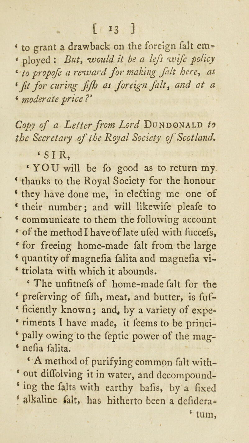 [ *3 1 - < to grant a drawback on the foreign fait em* * ployed : Bnt> would it be a lefs wife policy 4 to propofe a reward for making fait here, as 4 ft for curing fifh as foreign Jalt, and at a 4 moderate price?' Copy of a Letter from Lord Dun donald to the Secretary of the Royal Society of Scotland. ‘SIR, 4 YOU will be fo good as to return my 4 thanks to the Royal Society for the honour 4 they have done me, in electing me one of 4 their number; and will likewife pleafe to 4 communicate to them the following account 4 of the method I have of late ufed with fuccefs, 4 for freeing home-made fait from the large 4 quantity of magnefia falita and magnefia vi- 4 triolata with which it abounds. 4 The unfitnefs of home-made fait for the 4 preferving of fifh, meat, and butter, is fuf- 4 ficiently known; and* by a variety of expe- 4 riments I have made, it feems to be princi- 4 pally owing to the feptic power of the mag- 4 nefia falita. 4 A method of purifying common fait with- 4 out diflolving it in water, and decompound- 1 ing the falts with earthy bafis, by a fixed 4 alkaline fait, has hitherto been a defidera- ‘ turn,