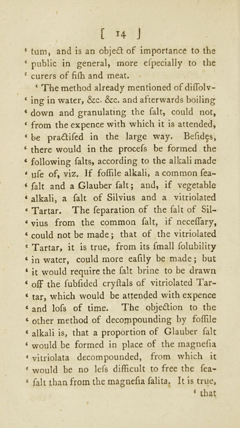 * turn, and is an objedt of importance to the ‘ public in general, more efpecially to the c curers of fifh and meat. ‘ The method already mentioned of dilTolv- ‘ ing in water, &c- &c. and afterwards boiling ‘ down and granulating the fait, could not, ‘ from the expence with which it is attended, « be praftifed in the large way. Befides, ‘ there would in the procefs be formed the * following falts, according to the alkali made ‘ yfe of, viz. If foflile alkali, a common fea- « fait and a Glauber fait; and, if vegetable * alkali, a fait of Silvius and a vitriolated « Tartar. The reparation of the fait of Sil- « vius from the common fait, if neceflary, « could not be made; that of the vitriolated « Tartar, it is true, from its fmall folubility * in water, could more eafily be made; but « it would require the fait brine to be drawn ‘ off the fubfided cryftals of vitriolated Tar- « tar, which would be attended with expence * and lofs of time. The objection to the « other method of decompounding by foflile « alkali is, that a proportion of Glauber fait * would be formed in place of the magnefia « vitriolata decompounded, from which it « would be no lei's difficult to free the fea- 6 fait than from the magnefia falita. It is true, ‘ that
