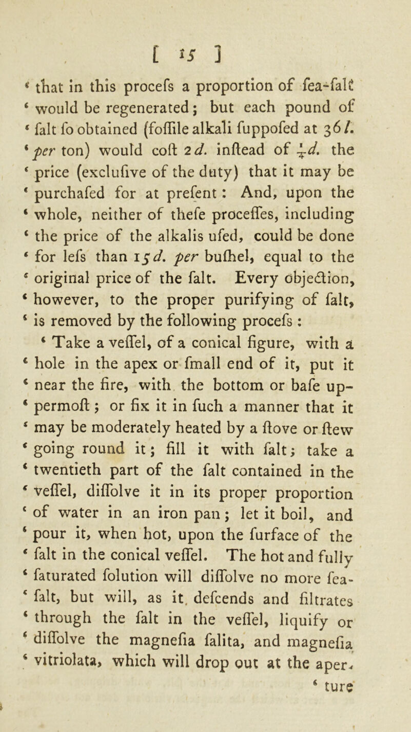 * tliat in this procefs a proportion of fea-falC 4 would be regenerated ; but each pound of 4 fait fo obtained (foffile alkali fuppofed at 361. 'per ton) would cofl: 2d. inftead of ^d. the 4 price (exclufive of the duty) that it may be * purchafed for at prefent: And, upon the 4 whole, neither of thefe precedes, including 4 the price of the alkalis ufed, could be done 4 for lefs than 15 d. per bufhel, equal to the 4 original price of the fait. Every objedion, 4 however, to the proper purifying of fait, 4 is removed by the following procefs : 4 Take a veflfel, of a conical figure, with a 4 hole in the apex or fmall end of it, put it 4 near the fire, with the bottom or bafe up- 4 permofl:; or fix it in fuch a manner that it 4 may be moderately heated by a ftove or flew 4 going round it; fill it with fait; take a 4 twentieth part of the fait contained in the 4 vefTel, diffolve it in its proper proportion c of water in an iron pan; let it boil* and 4 pour it, when hot, upon the furface of the 4 fait in the conical veflfel. The hot and fully 4 faturated folution will diflfolve no more fea- c f^t, but will, as it, defeends and filtrates 4 through the fait in the veffel, liquify or 4 diflfolve the magnefia falita, and magnefia 4 vitriolata, which will drop out at the aper* 4 ture