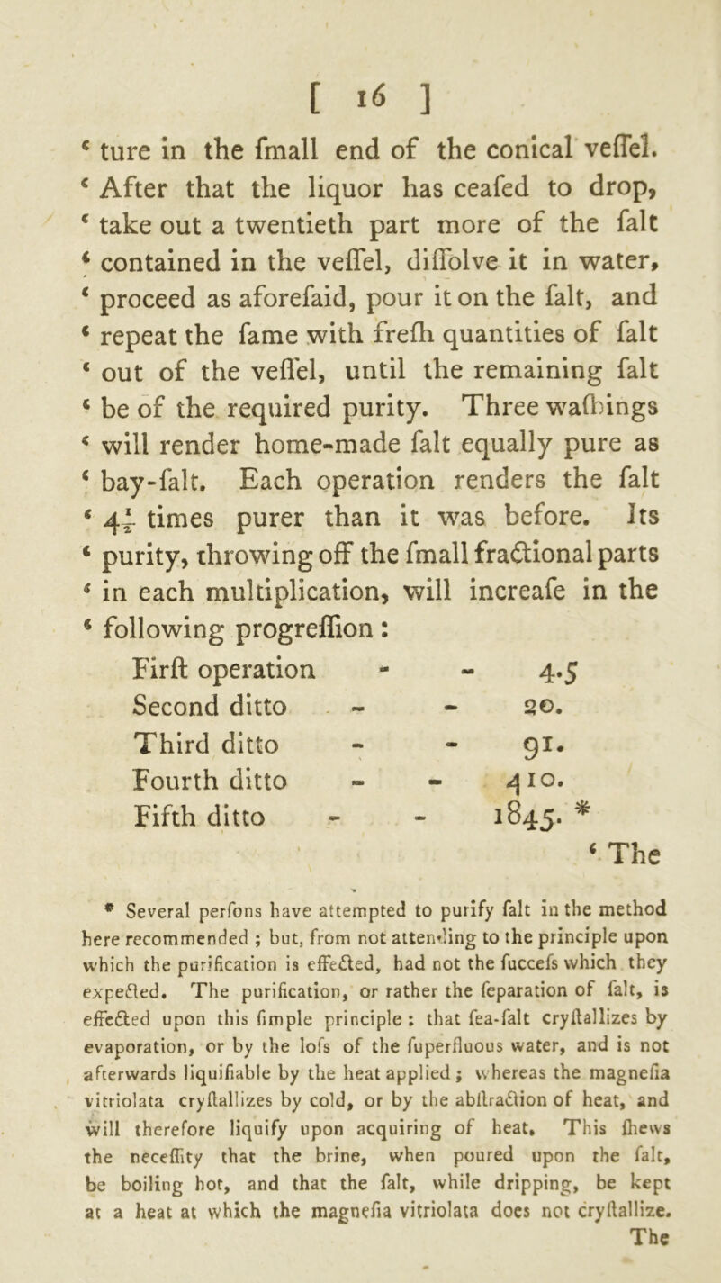 [ i« 1 4 ture in the fmall end of the conical veflel. 4 After that the liquor has ceafed to drop, 4 take out a twentieth part more of the fait 4 contained in the velfel, diuolve it in water, 4 proceed as aforefaid, pour it on the fait, and 4 repeat the fame with frelh quantities of fait * out of the veflel, until the remaining fait 4 be of the required purity. Three walkings 4 will render home-made fait equally pure as 4 bay-falt. Each operation renders the fait 4 44- times purer than it was before. Its 4 purity, throwing off the fmall fractional parts 4 in each multiplication, will increafe in the 4 following progreflion: Firfl: operation - - 4.5 Second ditto - - 20. Third ditto - - 91. Fourth ditto - - qio. Fifth ditto - - 1845. * 4 The * Several perfons have attempted to purify fait in the method here recommended ; but, from not attending to the principle upon which the purification is effe&ed, had not the fuccefs which they expelled. The purification, or rather the reparation of fait, is effected upon this fimple principle : that fea-falt cryflallizes by evaporation, or by the lofs of the fuperfluous water, and is not afterwards liquifiable by the heat applied ; whereas the magneiia vitriolata cryflallizes by cold, or by the abilra&ion of heat, and will therefore liquify upon acquiring of heat. This fhevvs the necefllty that the brine, when poured upon the fait, be boiling hot, and that the fait, while dripping, be kept at a heat at which the magnefia vitriolata does not cryftallize.