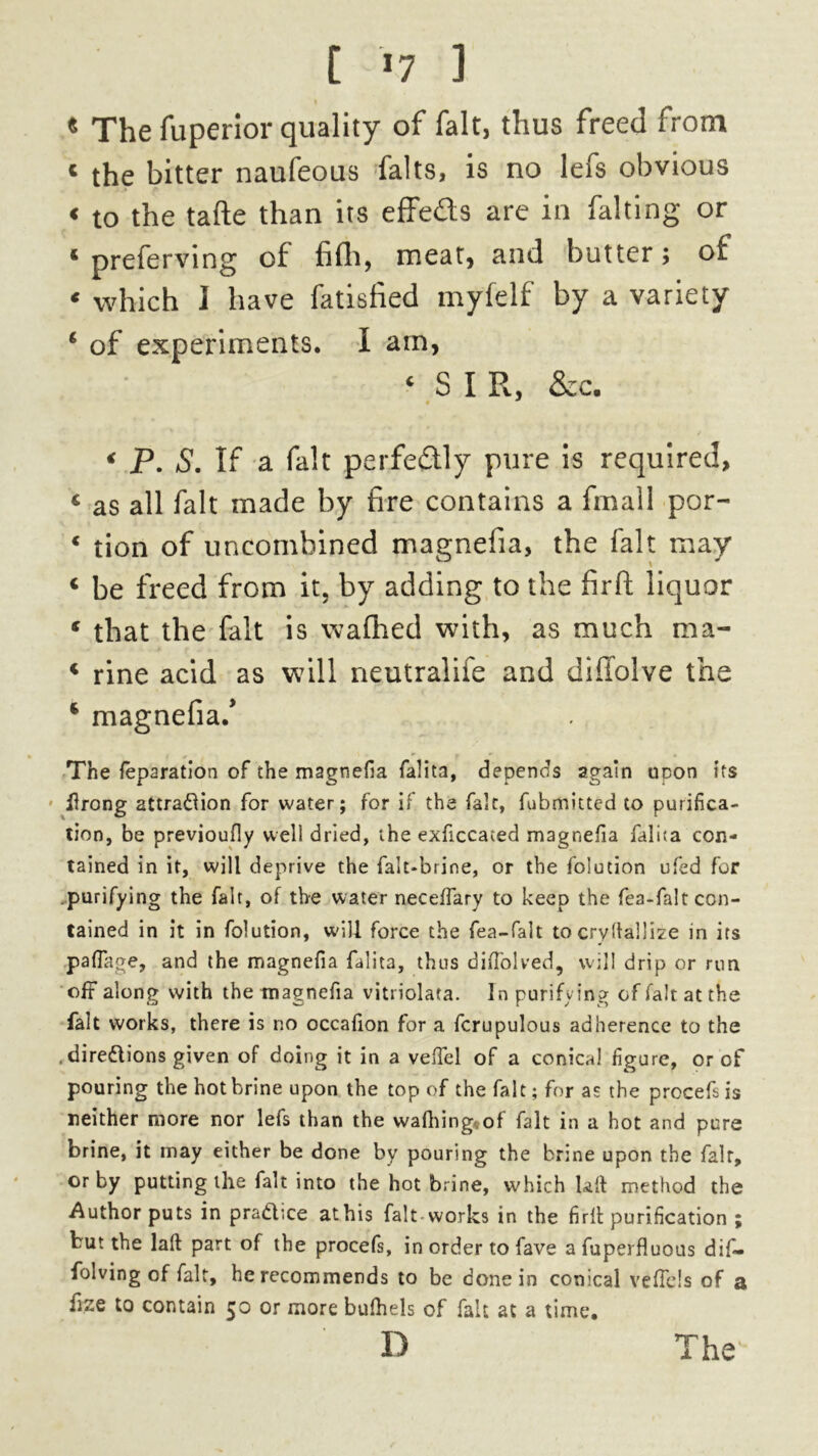 [ *7 ] * The fuperior quality of fait, thus freed from * the bitter naufeous falts, is no lefs obvious « to the tafte than its effe&s are in falting or * preferving of fifli, meat, and butter; of * which I have fatisfied myfelf by a variety ‘ of experiments. I am, ‘ SIR, &c. < P. S. If a fait perfectly pure is required, 6 as all fait made by fire contains a finall por- * tion of uncombined magnefia, the fait may « be freed from it, by adding to the firfi: liquor 4 that the fait is wafhed with, as much ma- 4 rine acid as will neutralife and diffolve the ‘ magnefia/ The feparation of the magnefia falita, depends again upon its iftrong attraction for water; for if the fait, fubmitted to purifica- tion, be previoufly well dried, the exficcated magnefia falita con- tained in it, will deprive the falt-brine, or the folution ufed for purifying the fait, of the water neceffary to keep the fea-faltcon- tained in it in folution, will force the fea-falt tocrydallize in its paflage, and the magnefia falita, thus diffolved, will drip or run off along with the magnefia vitriolata. In purifying of fait at the fait works, there is no occafion for a fcrupulous adherence to the .directions given of doing it in a veffel of a conical figure, or of pouring the hot brine upon the top of the fait; for as the procefs is neither more nor lefs than the wafhing«of fait in a hot and pure brine, it may either be done by pouring the brine upon the fair, or by putting the fait into the hot brine, which kit method the Author puts in practice athis fait-works in the firlt purification ; but the lalt part of the procefs, in order to fave a fuperfluous dif— folving of fait, he recommends to be done in conical veffels of a fize to contain or more bufhels of fait at a time,