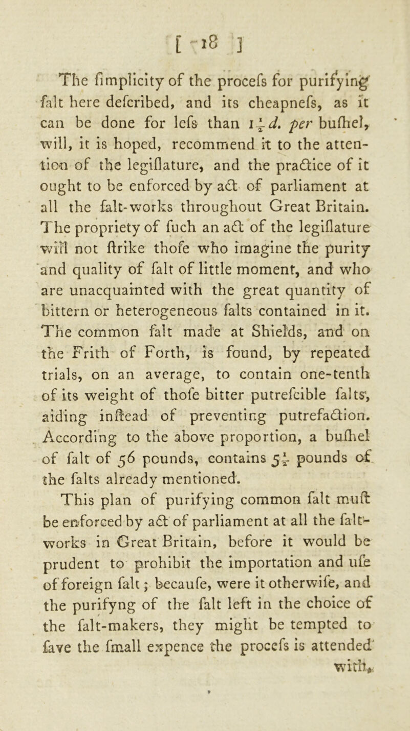 [->8 ] The fimplicity of the procefs for purifying fait here defcribed, and its cheapnefs, as it can be done for lefs than i~d. per buihel, will, it is hoped, recommend it to the atten- tion of the legiflature, and the practice of it ought to be enforced by adt of parliament at all the fait-works throughout Great Britain. The propriety of fuch an adl of the legiflature wifi not ftrike thofe who imagine the purity and quality of fait of little moment, and who are unacquainted with the great quantity of bittern or heterogeneous falts contained in it. The common fait made at Shields, and on the Frith of Forth, is found, by repeated trials, on an average, to contain one-tenth of its weight of thofe bitter putrefcible falts1, aiding inftead of preventing putrefa&ion. According to the above proportion, a bufhel of fait of 56 pounds, contains 5J- pounds o£ the falts already mentioned. This plan of purifying common fait muft be enforced by a£t of parliament at all the falt- works in Great Britain, before it would be prudent to prohibit the importation and life of foreign fait; becaufe, were it otherwife, and the purifyng of the fait left in the choice of the falt-makers, they might be tempted to fave the fmall espence the procefs is attended with* t