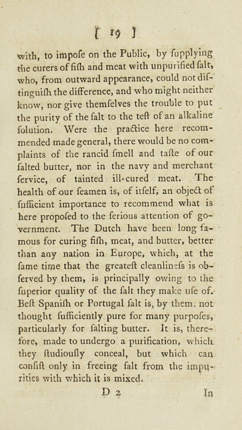 with, to impofe on the Public, by fupplying the curers of fifh and meat with unpurified fait, who, from outward appearance, could not dif- tinguifh the difference, and who might neither know, nor give themfelves the trouble to put the purity of the fait to the tefi of an alkaline folution. Were the pra&ice here recom- mended made general, there would be no com- plaints of the rancid fmell and tafte of our falted butter, nor in the navy and merchant fervice, of tainted ilk cured meat. The health of our feamen is, of itfelf, an object of fuffxcient importance to recommend what is here propofed to the ferious attention of go- vernment. The Dutch have been long fa- mous for curing fifh, meat, and butter, better than any nation in Europe, which, at the fame time that the greateft cleanlinefs is ob- ferved by them, is principally owing to the fuperior quality of the fait they make life of.* Beft Spanifh or Portugal fait is, by them, not thought fufficiently pure for many purpofes, particularly for falting butter, it is, there- fore, made to undergo a purification, which they ftudioufly conceal, but which can confift only in freeing fait from the itnpq- rides with which it is mixed. D z In