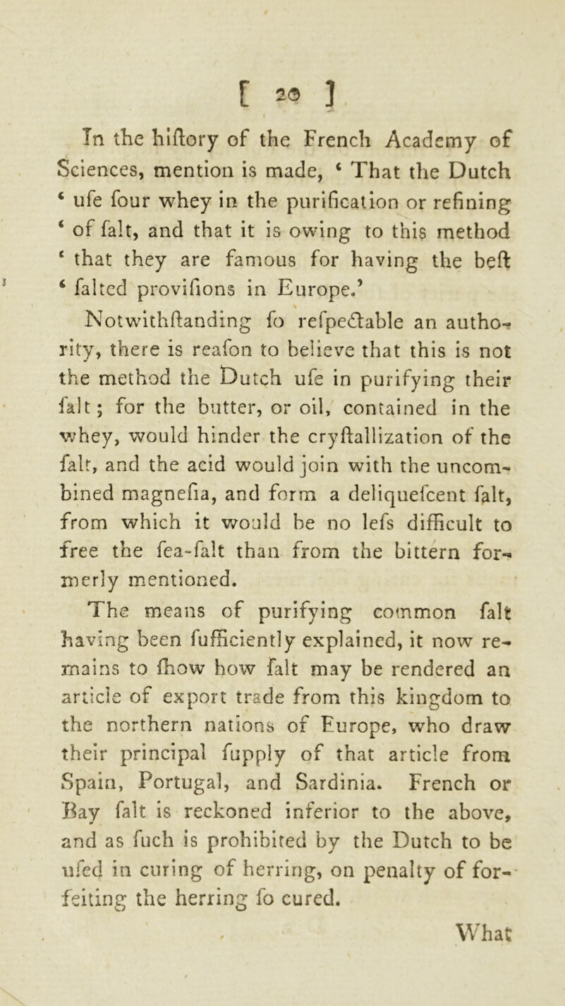 [ 2® J. f In the hiftory of the French Academy of Sciences, mention is made, c That the Dutch ‘ ufe four whey in the purification or refining * of fait, and that it is owing to this method c that they are famous for having the beft 6 falted provifions in Europe.5 Notwithftanding fo refpe&able an autho- rity, there is reafon to believe that this is not the method the Dutch ufe in purifying their ialt; for the butter, or oil, contained in the whey, would hinder the cryftallization of the fait, and the acid would join with the uncom- bined magnefia, and form a deliquefcent fait, from which it would be no lefs difficult to free the fea-falt than from the bittern for- merly mentioned. The means of purifying common fait having been fuffieiently explained, it now re- mains to (how how fait may be rendered an article of export trade from this kingdom to the northern nations of Europe, who draw their principal fupply of that article from Spain, Portugal, and Sardinia. French or Bay fait is reckoned inferior to the above, and as fuch is prohibited by the Dutch to be ufed in curing of herring, on penalty of for- feiting the herring fo cured. What