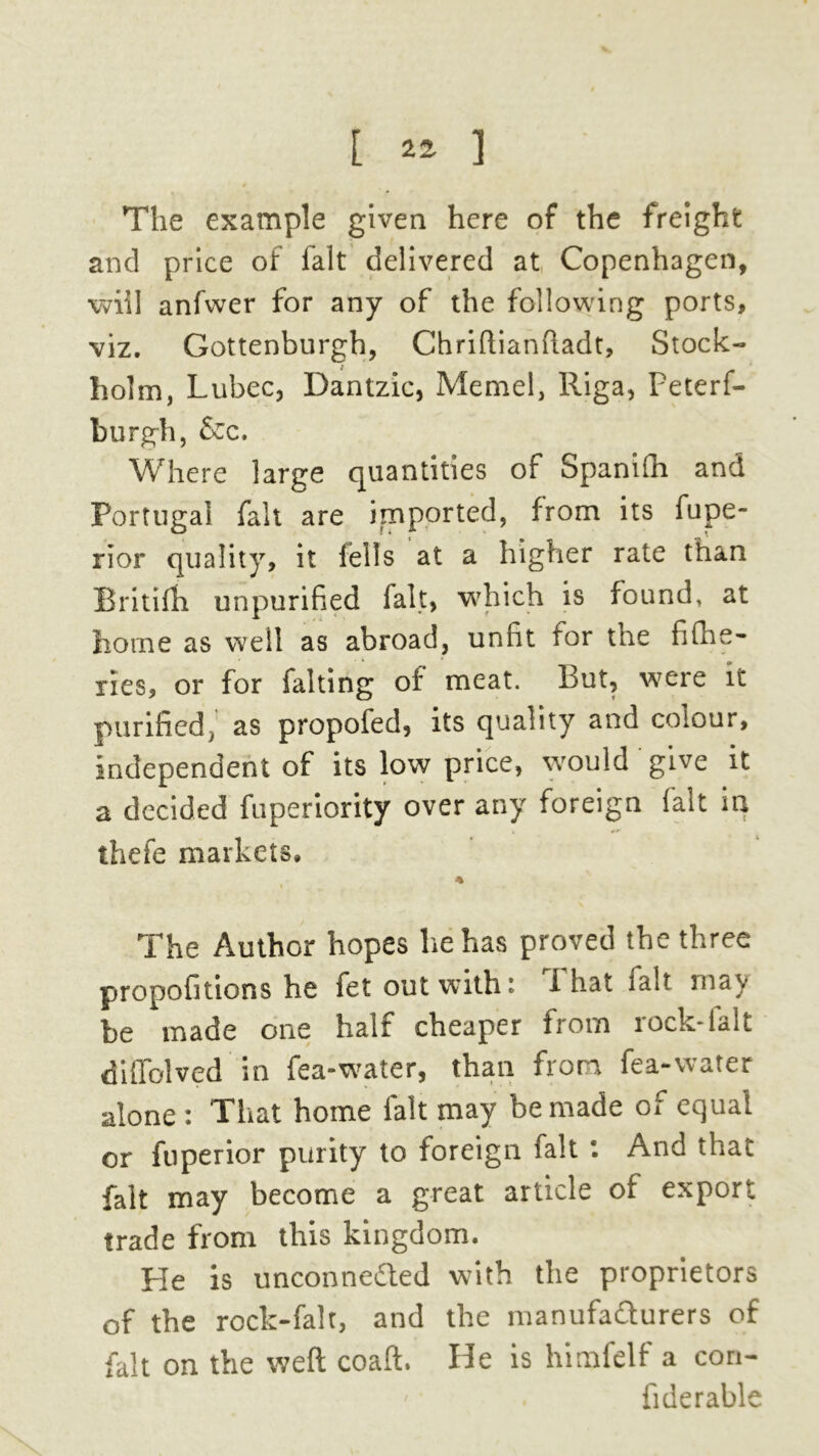 [ ^ 3 The example given here of the freight and price of fait delivered at Copenhagen, will anfwer for any of the following ports, viz. Gottenburgh, Chriftianftadt, Stock- holm, Lubec, Dantzic, Memel, Riga, Peterf- burgh, &c. Where large quantities of Spanish and Portugal fait are imported, from its fupe- rior quality, it fells at a higher rate than Britifh unpurified fait, which is found, at home as well as abroad, unfit for the fishe- ries, or for falting of meat. But, were it purified, as propofed, its quality and colour, independent of its low price, would give it a decided fuperiority over any foreign fait in thefe markets, * The Author hopes he has proved the three propofitions he fet out with; i hat talt may be made one half cheaper from rock-lalt diffolved in fea-water, than from fea-water alone : That home fait may be made of equal or fuperior purity to foreign fait And that fait may become a great article of export trade from this kingdom. He is unconnected with the proprietors of the rock-falt, and the manufacturers of fait on the weft coaft. He is himfelf a con- fiderable