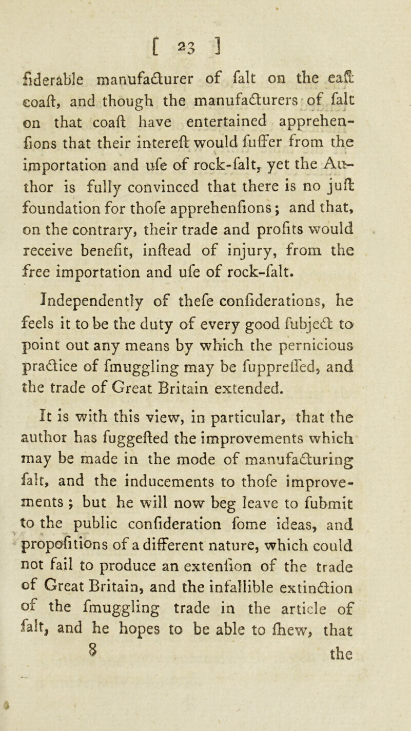 fiderable manufa&urer of fait on the eafS: coaft, and though the manufacturers of fait on that coaft have entertained apprehen- fions that their intereft would fuffer from the 4 ' ^ * A. * . *4 , | importation and ufe of rock-falt, yet the Au- thor is fully convinced that there is no juft foundation for thofe apprehenfions; and that, on the contrary, their trade and profits would receive benefit, inftead of injury, from the free importation and ufe of rock-falt. Independently of thefe confiderations, he feels it to be the duty of every good fubjeCt to point out any means by which the pernicious practice of fmuggling may be fuppreiled, and the trade of Great Britain extended. It is with this view, in particular, that the author has fuggefted the improvements which may be made in the mode of manufacturing fait, and the inducements to thofe improve- ments ; but he will now beg leave to fubmit to the public confideration fome ideas, and proportions of a different nature, which could not fail to produce an exteniion of the trade of Great Britain, and the infallible extinction of the fmuggling trade in the article of fait, and he hopes to be able to fhew, that 5 the %