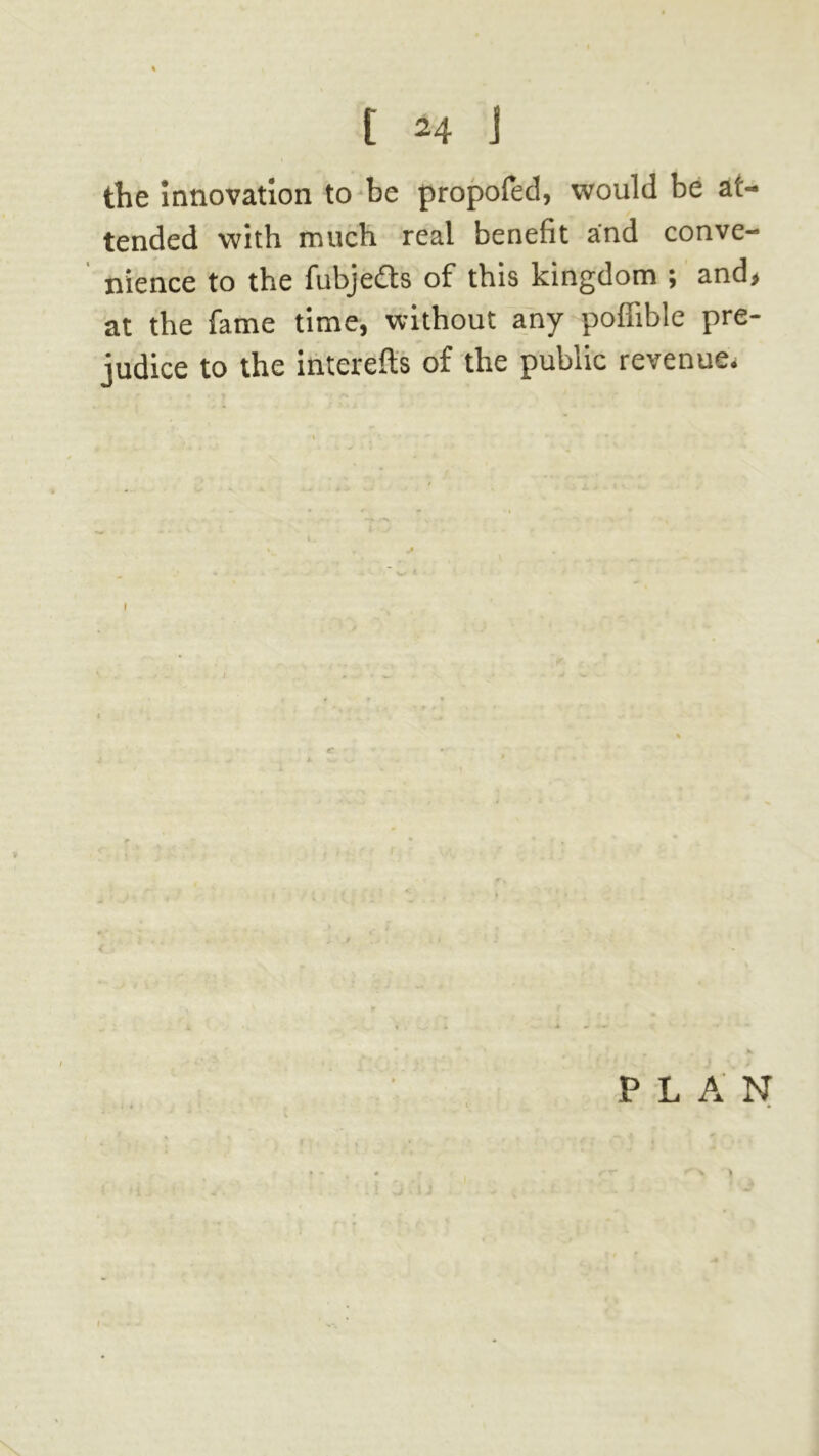the Innovation to be propofed, would be at- tended with much real benefit and conve- nience to the fubjefts of this kingdom ; and, at the fame time, without any poffible pre- judice to the interefls of the public revenue. I PLAN