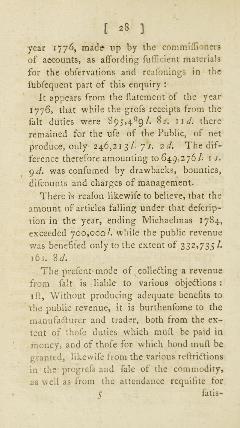 year 1776, made up by the commiflioners of accounts, as affording fufticient materials for the obfervations and reafonings in the fubfequent part of this enquiry : It appears from the ftatement of the year 1776, that while the grofs receipts from the fait duties were 897,4^9/. 8j. 11 d. there remained for the ufe of the Public, of net produce, only 246,213/. 7 s. 2 d. The dif- ference therefore amounting 10649,276 /. 1 9 d. was confumed by drawbacks, bounties, difcounts and charges of managementv There is reafon likewife to believe, that the « amount of articles falling under that defcrip- lion in the year, ending Michaelmas 1784, exceeded 700,000/. while the public revenue was benefited only to the extent of 332,735 /. 165. 8 d. The prefent mode of collecting a revenue from fait is liable to various objections : 1 ft, Without producing adequate benefits to the public revenue, it is burthenfome to the manufacturer and trader, both from the ex- tent of thofe duties which mu ft be paid in money, and cf thofe for which bond mu ft be granted, likewife from the various reftriCtions in the progrefs and fa!e of the commodity, as well as from the attendance requifite for 5 fatis-