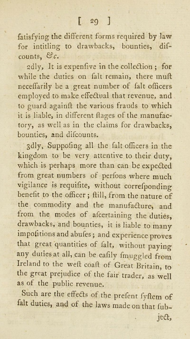 r [ 29 ] fatisfying the different forms required by law for intitling to drawbacks, bounties, dif- counts, &c. edly, It is expenfive in the collection ; for while the duties on fait remain, there muff neceffarily be a great number of fait officers employed to make effectual that revenue, and to guard again ft the various frauds to which it is liable, in different flages of the manufac- tory, as well as in the claims for drawbacks, bounties, and difcounts. gdly, Suppofing all the fait officers in the kingdom to be very attentive to their duty, which is perhaps more than can be expeCted from great numbers of perfons where much vigilance is requifite, without correfponding ^t officer ; ftill, from the nature of the commodity and the manufadure, and from the modes of afcertaining the duties, drawbacks, and bounties, it is liable to many impohtions and abufes; and experience proves that great quantities of fait, without paying any duties at all, can be eafily fmuggled from Ireland to the weft coaft of Great Britain, to the great prejudice of the fair trader, as well as of the public revenue. Such are the effeds of the prefent fyftem of fait duties, and of the laws made on that fub- jed.