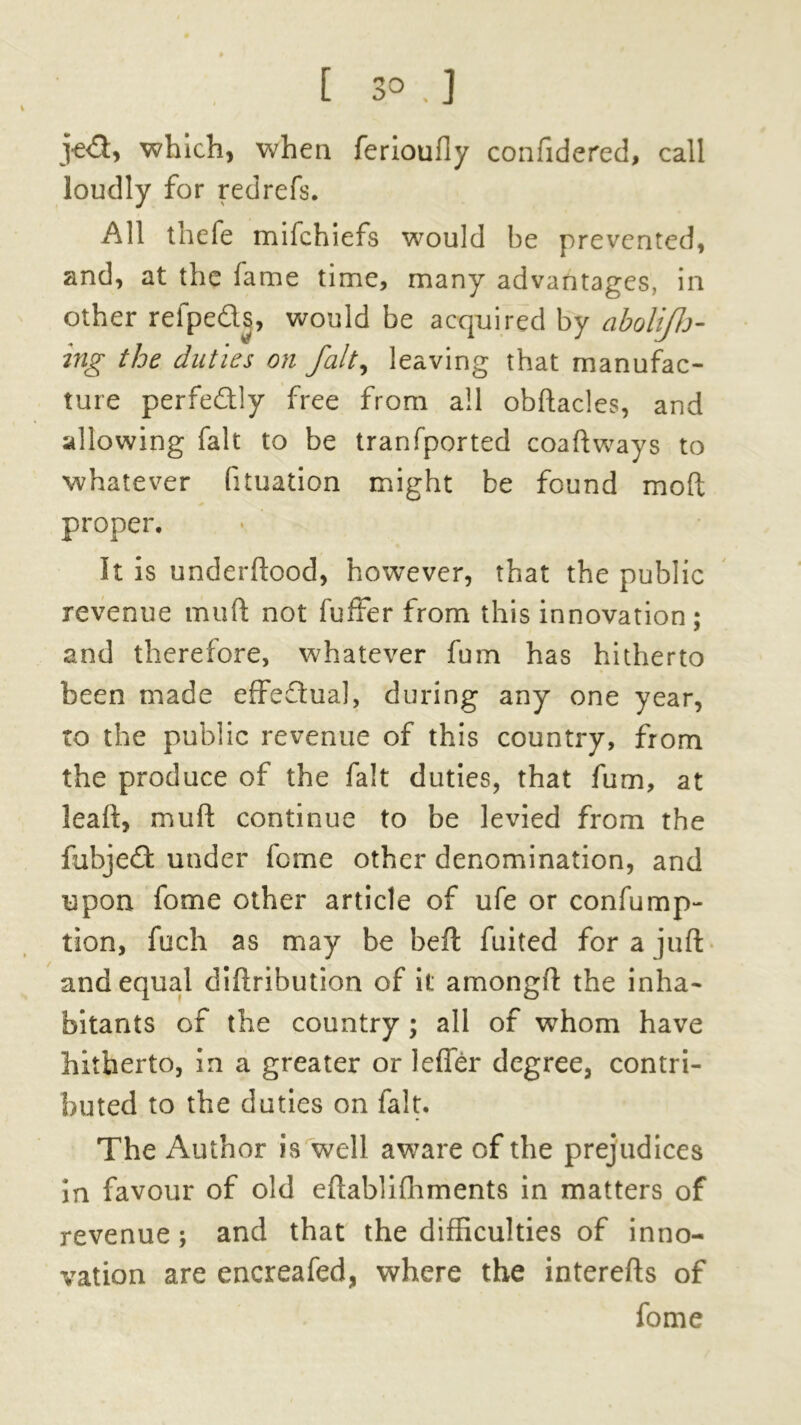 [ 3° . ] j^d, which, when ferioufly confidered, call loudly for redrefs. All thefe mifchiefs would he prevented, and, at the lame time, many advantages, in other refpeds, would be acquired by aboliflj- ing the duties on fait, leaving that manufac- ture perfedly free from all obftacles, and allowing fait to be tranfported coaftways to whatever fituation might be found mod proper. It is underftood, however, that the public revenue mud not fuffer from this innovation; and therefore, whatever fum has hitherto been made effectual, during any one year, to the public revenue of this country, from the produce of the fait duties, that fum, at lead, mud continue to be levied from the fubjed under feme other denomination, and upon fome other article of ufe or confump- lion, fuch as may be bed fuited for a juft and equal didribution of it amongd the inha- bitants of the country ; all of whom have hitherto, in a greater or Idler degree, contri- buted to the duties on fait. The Author is well aware of the prejudices in favour of old eftablilhments in matters of revenue; and that the difficulties of inno- vation are encreafed, where the interefts of fome
